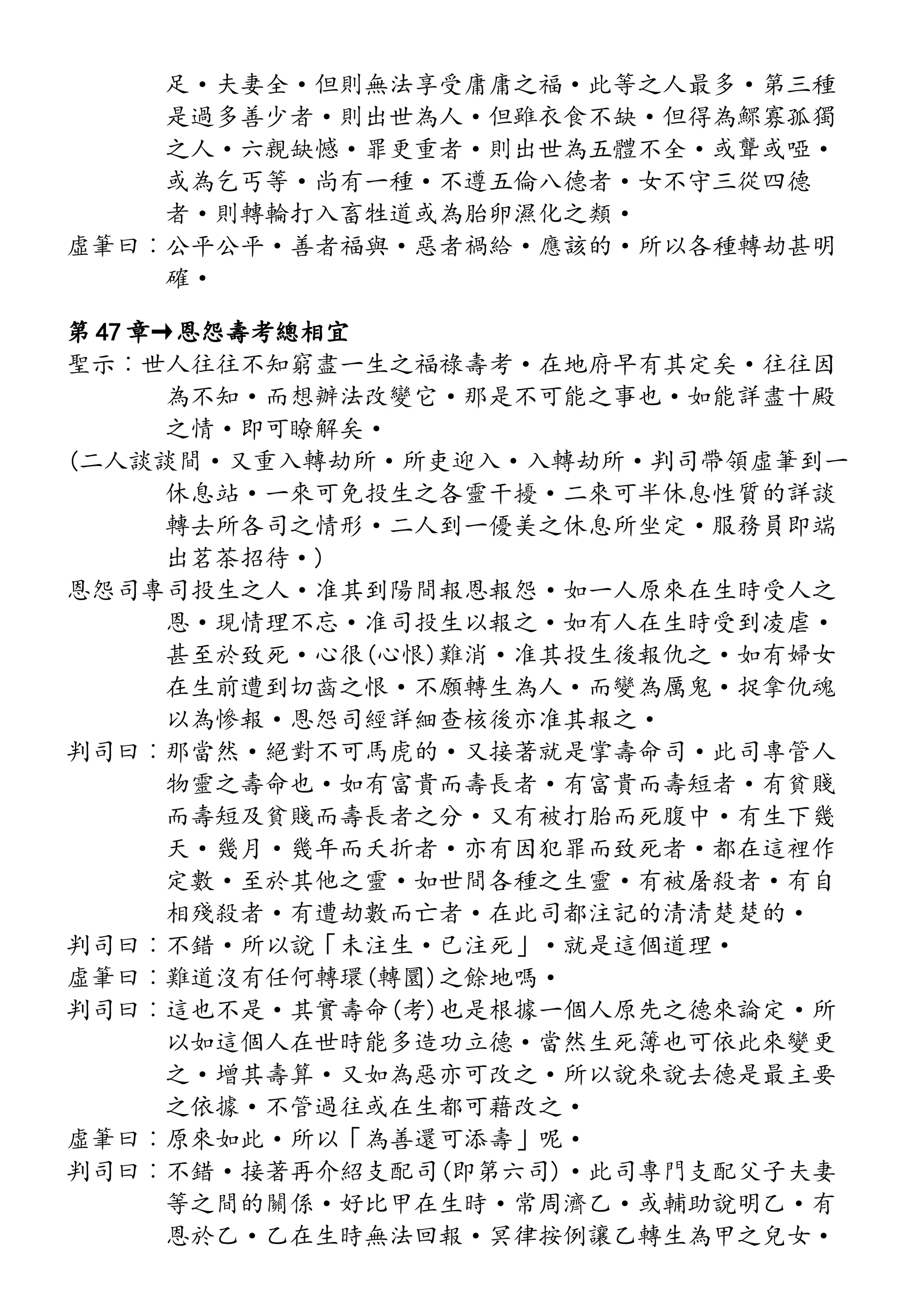 足·夫妻全·但則無法享受庸庸之福·此等之人最多·第三種
是過多善少者·則出世為人·但雖衣食不缺·但得為鰥寡孤獨
之人·六親缺憾·罪更重者·則出世為五體不全·或聾或啞·
或為乞丐等·尚有一種·不遵五倫八德者·女不守三從四德
者·則轉輪打入畜牲道或為胎卵濕化之類·
虛筆曰︰公平公平·善者福與·惡者禍給·應該的·所以各種轉劫甚明
確·
第 47 章→恩怨壽考總相宜
聖示︰世人往往不知窮盡一生之福祿壽考·在地府早有其定矣·往往因
為不知·而想辦法改變它·那是不可能之事也·如能詳盡十殿
之情·即可瞭解矣·
(二人談談間·又重入轉劫所·所吏迎入·入轉劫所·判司帶領虛筆到一
休息站·一來可免投生之各靈干擾·二來可半休息性質的詳談
轉去所各司之情形·二人到一優美之休息所坐定·服務員即端
出茗茶招待·)
恩怨司專司投生之人·准其到陽間報恩報怨·如一人原來在生時受人之
恩·現情理不忘·准司投生以報之·如有人在生時受到凌虐·
甚至於致死·心很(心恨)難消·准其投生後報仇之·如有婦女
在生前遭到切齒之恨·不願轉生為人·而變為厲鬼·捉拿仇魂
以為慘報·恩怨司經詳細查核後亦准其報之·
判司曰︰那當然·絕對不可馬虎的·又接著就是掌壽命司·此司專管人
物靈之壽命也·如有富貴而壽長者·有富貴而壽短者·有貧賤
而壽短及貧賤而壽長者之分·又有被打胎而死腹中·有生下幾
天·幾月·幾年而夭折者·亦有因犯罪而致死者·都在這裡作
定數·至於其他之靈·如世間各種之生靈·有被屠殺者·有自
相殘殺者·有遭劫數而亡者·在此司都注記的清清楚楚的·
判司曰︰不錯·所以說「未注生·已注死」·就是這個道理·
虛筆曰︰難道沒有任何轉環(轉圜)之餘地嗎·
判司曰︰這也不是·其實壽命(考)也是根據一個人原先之德來論定·所
以如這個人在世時能多造功立德·當然生死簿也可依此來變更
之·增其壽算·又如為惡亦可改之·所以說來說去德是最主要
之依據·不管過往或在生都可藉改之·
虛筆曰︰原來如此·所以「為善還可添壽」呢·
判司曰︰不錯·接著再介紹支配司(即第六司)·此司專門支配父子夫妻
等之間的關係·好比甲在生時·常周濟乙·或輔助說明乙·有
恩於乙·乙在生時無法回報·冥律按例讓乙轉生為甲之兒女·
 