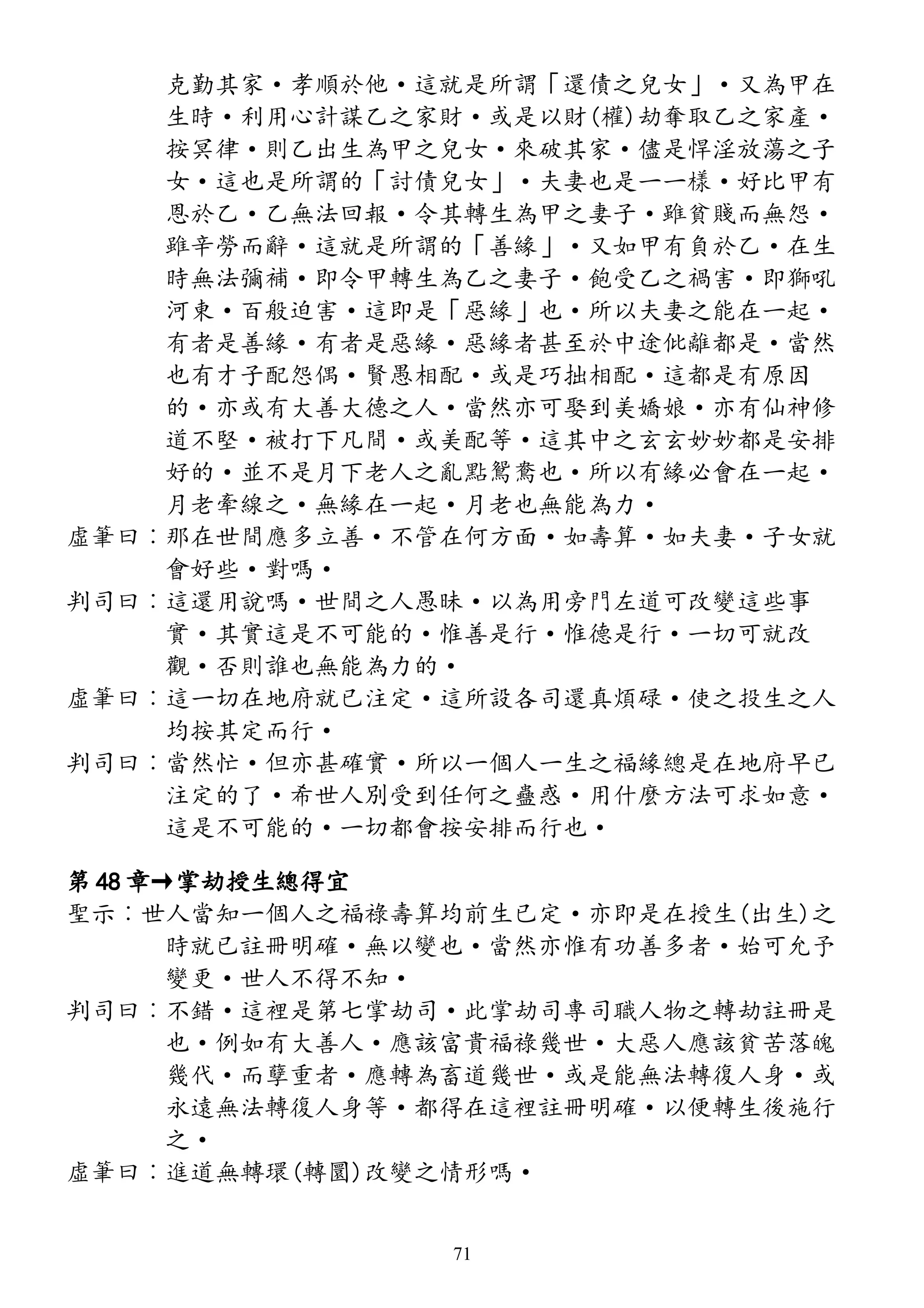 克勤其家·孝順於他·這就是所謂「還債之兒女」·又為甲在
生時·利用心計謀乙之家財·或是以財(權)劫奪取乙之家產·
按冥律·則乙出生為甲之兒女·來破其家·儘是悍淫放蕩之子
女·這也是所謂的「討債兒女」·夫妻也是一一樣·好比甲有
恩於乙·乙無法回報·令其轉生為甲之妻子·雖貧賤而無怨·
雖辛勞而辭·這就是所謂的「善緣」·又如甲有負於乙·在生
時無法彌補·即令甲轉生為乙之妻子·飽受乙之禍害·即獅吼
河東·百般迫害·這即是「惡緣」也·所以夫妻之能在一起·
有者是善緣·有者是惡緣·惡緣者甚至於中途仳離都是·當然
也有才子配怨偶·賢愚相配·或是巧拙相配·這都是有原因
的·亦或有大善大德之人·當然亦可娶到美嬌娘·亦有仙神修
道不堅·被打下凡間·或美配等·這其中之玄玄妙妙都是安排
好的·並不是月下老人之亂點鴛鴦也·所以有緣必會在一起·
月老牽線之·無緣在一起·月老也無能為力·
虛筆曰︰那在世間應多立善·不管在何方面·如壽算·如夫妻·子女就
會好些·對嗎·
判司曰︰這還用說嗎·世間之人愚昧·以為用旁門左道可改變這些事
實·其實這是不可能的·惟善是行·惟德是行·一切可就改
觀·否則誰也無能為力的·
虛筆曰︰這一切在地府就已注定·這所設各司還真煩碌·使之投生之人
均按其定而行·
判司曰︰當然忙·但亦甚確實·所以一個人一生之福緣總是在地府早已
注定的了·希世人別受到任何之蠱惑·用什麼方法可求如意·
這是不可能的·一切都會按安排而行也·
第 48 章→掌劫授生總得宜
聖示︰世人當知一個人之福祿壽算均前生已定·亦即是在授生(出生)之
時就已註冊明確·無以變也·當然亦惟有功善多者·始可允予
變更·世人不得不知·
判司曰︰不錯·這裡是第七掌劫司·此掌劫司專司職人物之轉劫註冊是
也·例如有大善人·應該富貴福祿幾世·大惡人應該貧苦落魄
幾代·而孽重者·應轉為畜道幾世·或是能無法轉復人身·或
永遠無法轉復人身等·都得在這裡註冊明確·以便轉生後施行
之·
虛筆曰︰進道無轉環(轉圜)改變之情形嗎·
71
 
