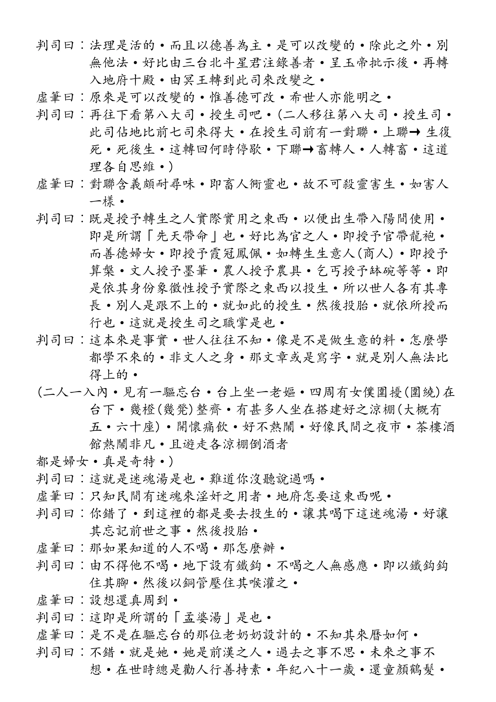 判司曰︰法理是活的·而且以德善為主·是可以改變的·除此之外·別
無他法·好比由三台北斗星君注錄善者·呈玉帝批示後·再轉
入地府十殿·由冥王轉到此司來改變之·
虛筆曰︰原來是可以改變的·惟善德可改·希世人亦能明之·
判司曰︰再往下看第八大司·授生司吧·(二人移往第八大司·授生司·
此司佔地比前七司來得大·在授生司前有一對聯·上聯→ 生復
死·死後生·這轉回何時停歇·下聯→畜轉人·人轉畜·這道
理各自思維·)
虛筆曰︰對聯含義頗耐尋味·即畜人衕靈也·故不可殺靈害生·如害人
一樣·
判司曰︰既是授予轉生之人實際實用之東西·以便出生帶入陽間使用·
即是所謂「先天帶命」也·好比為官之人·即授予官帶龍袍·
而善德婦女·即授予霞冠鳳佩·如轉生生意人(商人)·即授予
算槃·文人授予墨筆·農人授予農具·乞丐授予缽碗等等·即
是依其身份象徵性授予實際之東西以投生·所以世人各有其專
長·別人是跟不上的·就如此的授生·然後投胎·就依所授而
行也·這就是授生司之職掌是也·
判司曰︰這本來是事實·世人往往不知·像是不是做生意的料·怎麼學
都學不來的·非文人之身·那文章或是寫字·就是別人無法比
得上的·
(二人一入內·見有一驅忘台·台上坐一老嫗·四周有女僕圍擾(圍繞)在
台下·幾橙(幾凳)整齊·有甚多人坐在搭建好之涼棚(大概有
五·六十座)·開懷痛飲·好不熱鬧·好像民間之夜市·茶樓酒
館熱鬧非凡·且遊走各涼棚倒酒者
都是婦女·真是奇特·)
判司曰︰這就是迷魂湯是也·難道你沒聽說過嗎·
虛筆曰︰只知民間有迷魂來淫奸之用者·地府怎要這東西呢·
判司曰︰你錯了·到這裡的都是要去投生的·讓其喝下這迷魂湯·好讓
其忘記前世之事·然後投胎·
虛筆曰︰那如果知道的人不喝·那怎麼辦·
判司曰︰由不得他不喝·地下設有鐵鈎·不喝之人無感應·即以鐵鈎鈎
住其腳·然後以銅管壓住其喉灌之·
虛筆曰︰設想還真周到·
判司曰︰這即是所謂的「孟婆湯」是也·
虛筆曰︰是不是在驅忘台的那位老奶奶設計的·不知其來曆如何·
判司曰︰不錯·就是她·她是前漢之人·過去之事不思·未來之事不
想·在世時總是勸人行善持素·年紀八十一歲·還童顏鶴髮·
 