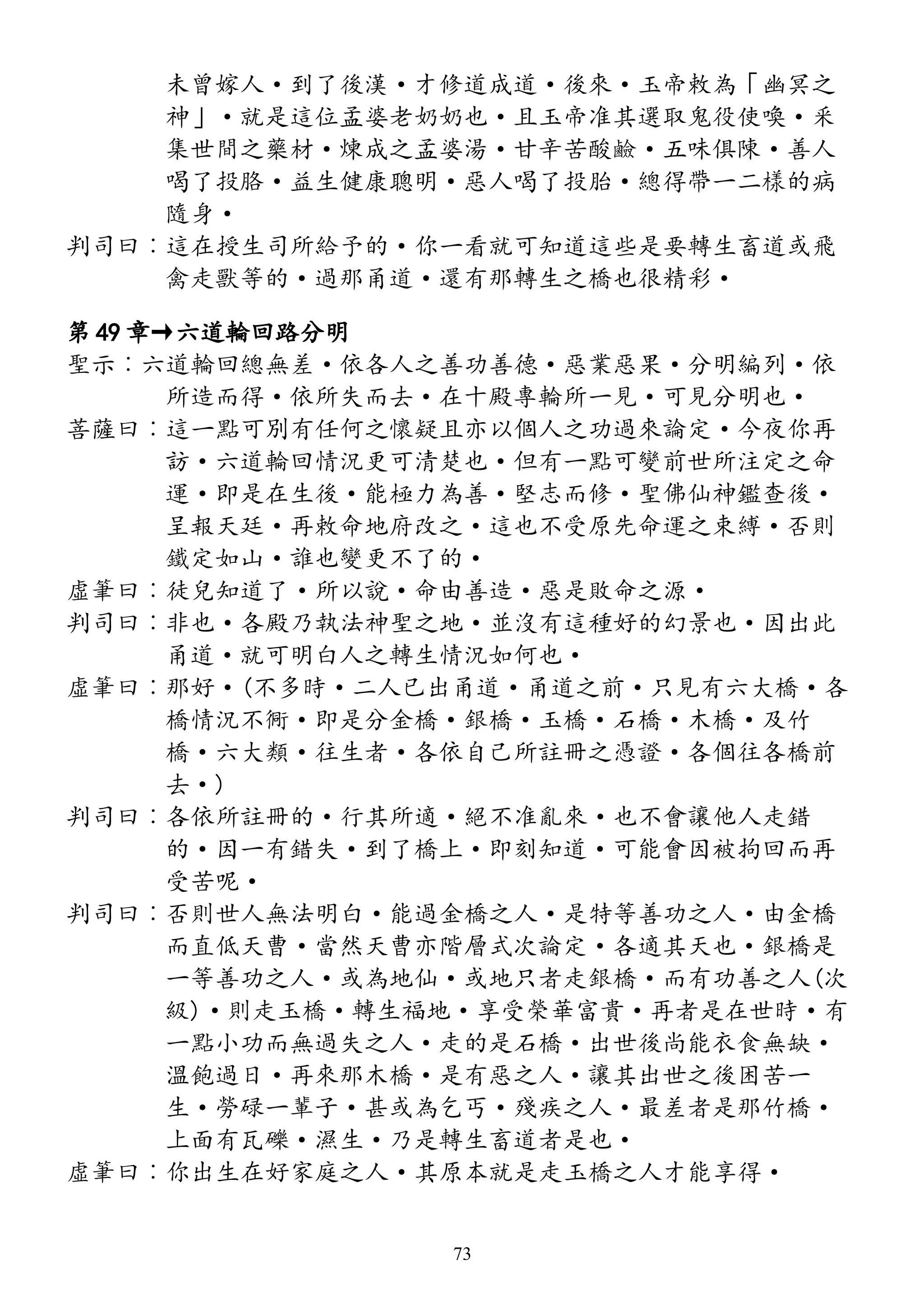 未曾嫁人·到了後漢·才修道成道·後來·玉帝敕為「幽冥之
神」·就是這位孟婆老奶奶也·且玉帝准其選取鬼役使喚·釆
集世間之藥材·煉成之孟婆湯·甘辛苦酸鹼·五味俱陳·善人
喝了投胳·益生健康聰明·惡人喝了投胎·總得帶一二樣的病
隨身·
判司曰︰這在授生司所給予的·你一看就可知道這些是要轉生畜道或飛
禽走獸等的·過那甬道·還有那轉生之橋也很精彩·
第 49 章→六道輪回路分明
聖示︰六道輪回總無差·依各人之善功善德·惡業惡果·分明編列·依
所造而得·依所失而去·在十殿專輪所一見·可見分明也·
菩薩曰︰這一點可別有任何之懷疑且亦以個人之功過來論定·今夜你再
訪·六道輪回情況更可清楚也·但有一點可變前世所注定之命
運·即是在生後·能極力為善·堅志而修·聖佛仙神鑑查後·
呈報天廷·再敕命地府改之·這也不受原先命運之束縛·否則
鐵定如山·誰也變更不了的·
虛筆曰︰徒兒知道了·所以說·命由善造·惡是敗命之源·
判司曰︰非也·各殿乃執法神聖之地·並沒有這種好的幻景也·因出此
甬道·就可明白人之轉生情況如何也·
虛筆曰︰那好·(不多時·二人已出甬道·甬道之前·只見有六大橋·各
橋情況不衕·即是分金橋·銀橋·玉橋·石橋·木橋·及竹
橋·六大類·往生者·各依自己所註冊之憑證·各個往各橋前
去·)
判司曰︰各依所註冊的·行其所適·絕不准亂來·也不會讓他人走錯
的·因一有錯失·到了橋上·即刻知道·可能會因被拘回而再
受苦呢·
判司曰︰否則世人無法明白·能過金橋之人·是特等善功之人·由金橋
而直低天曹·當然天曹亦階層式次論定·各適其天也·銀橋是
一等善功之人·或為地仙·或地只者走銀橋·而有功善之人(次
級)·則走玉橋·轉生福地·享受榮華富貴·再者是在世時·有
一點小功而無過失之人·走的是石橋·出世後尚能衣食無缺·
溫飽過日·再來那木橋·是有惡之人·讓其出世之後困苦一
生·勞碌一輩子·甚或為乞丐·殘疾之人·最差者是那竹橋·
上面有瓦礫·濕生·乃是轉生畜道者是也·
虛筆曰︰你出生在好家庭之人·其原本就是走玉橋之人才能享得·
73
 