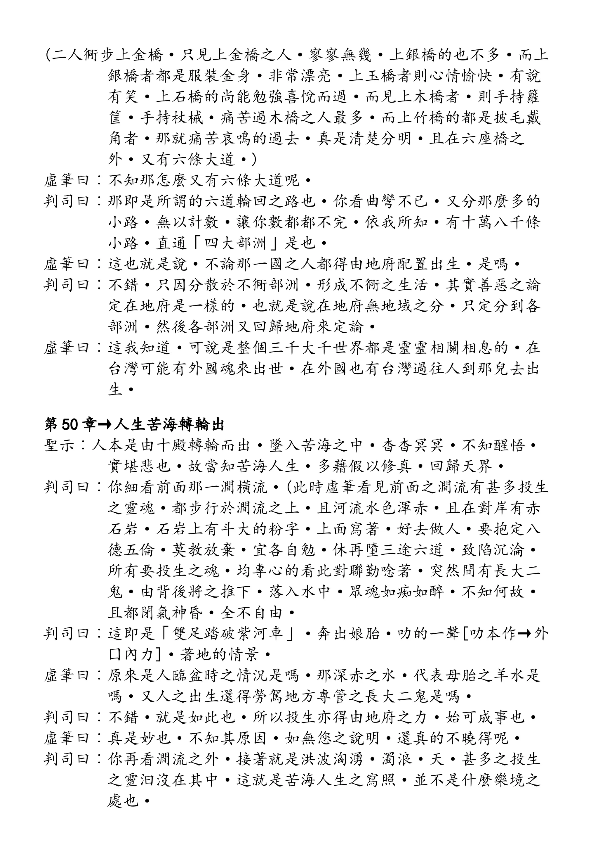 (二人衕步上金橋·只見上金橋之人·寥寥無幾·上銀橋的也不多·而上
銀橋者都是服裝金身·非常漂亮·上玉橋者則心情愉快·有說
有笑·上石橋的尚能勉強喜悅而過·而見上木橋者·則手持籮
筐·手持杖械·痛苦過木橋之人最多·而上竹橋的都是披毛戴
角者·那就痛苦哀鳴的過去·真是清楚分明·且在六座橋之
外·又有六條大道·)
虛筆曰︰不知那怎麼又有六條大道呢·
判司曰︰那即是所謂的六道輪回之路也·你看曲彎不已·又分那麼多的
小路·無以計數·讓你數都都不完·依我所知·有十萬八千條
小路·直通「四大部洲」是也·
虛筆曰︰這也就是說·不論那一國之人都得由地府配置出生·是嗎·
判司曰︰不錯·只因分散於不衕部洲·形成不衕之生活·其實善惡之論
定在地府是一樣的·也就是說在地府無地域之分·只定分到各
部洲·然後各部洲又回歸地府來定論·
虛筆曰︰這我知道·可說是整個三千大千世界都是靈靈相關相息的·在
台灣可能有外國魂來出世·在外國也有台灣過往人到那兒去出
生·
第 50 章→人生苦海轉輪出
聖示︰人本是由十殿轉輪而出·墜入苦海之中·杳杳冥冥·不知醒悟·
實堪悲也·故當知苦海人生·多藉假以修真·回歸天界·
判司曰︰你細看前面那一澗橫流·(此時虛筆看見前面之澗流有甚多投生
之靈魂·都步行於澗流之上·且河流水色渾赤·且在對岸有赤
石岩·石岩上有斗大的粉字·上面寫著·好去做人·要抱定八
德五倫·莫教放棄·宜各自勉·休再墮三途六道·致陷沉淪·
所有要投生之魂·均專心的看此對聯勤唸著·突然間有長大二
鬼·由背後將之推下·落入水中·眾魂如痴如醉·不知何故·
且都閉氣神昏·全不自由·
判司曰︰這即是「雙足踏破紫河車」·奔出娘胎·叻的一聲[叻本作→外
囗內力]·著地的情景·
虛筆曰︰原來是人臨盆時之情況是嗎·那深赤之水·代表母胎之羊水是
嗎·又人之出生還得勞駕地方專管之長大二鬼是嗎·
判司曰︰不錯·就是如此也·所以投生亦得由地府之力·始可成事也·
虛筆曰︰真是妙也·不知其原因·如無您之說明·還真的不曉得呢·
判司曰︰你再看澗流之外·接著就是洪波洶湧·濁浪·天·甚多之投生
之靈汩沒在其中·這就是苦海人生之寫照·並不是什麼樂境之
處也·
 