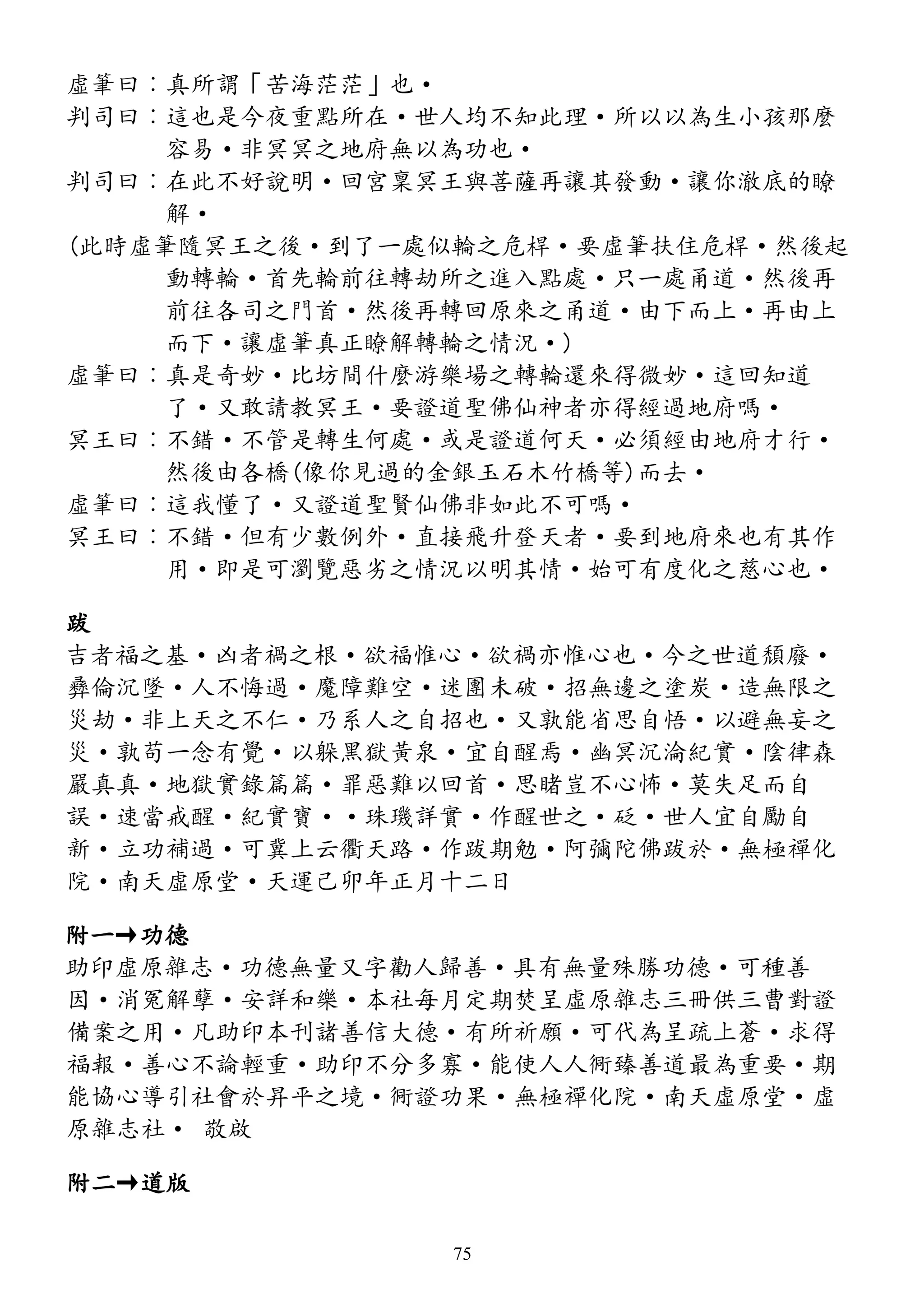 虛筆曰︰真所謂「苦海茫茫」也·
判司曰︰這也是今夜重點所在·世人均不知此理·所以以為生小孩那麼
容易·非冥冥之地府無以為功也·
判司曰︰在此不好說明·回宮稟冥王與菩薩再讓其發動·讓你澈底的瞭
解·
(此時虛筆隨冥王之後·到了一處似輪之危桿·要虛筆扶住危桿·然後起
動轉輪·首先輪前往轉劫所之進入點處·只一處甬道·然後再
前往各司之門首·然後再轉回原來之甬道·由下而上·再由上
而下·讓虛筆真正瞭解轉輪之情況·)
虛筆曰︰真是奇妙·比坊間什麼游樂場之轉輪還來得微妙·這回知道
了·又敢請教冥王·要證道聖佛仙神者亦得經過地府嗎·
冥王曰︰不錯·不管是轉生何處·或是證道何天·必須經由地府才行·
然後由各橋(像你見過的金銀玉石木竹橋等)而去·
虛筆曰︰這我懂了·又證道聖賢仙佛非如此不可嗎·
冥王曰︰不錯·但有少數例外·直接飛升登天者·要到地府來也有其作
用·即是可瀏覽惡劣之情況以明其情·始可有度化之慈心也·
跋
吉者福之基·凶者禍之根·欲福惟心·欲禍亦惟心也·今之世道頹廢·
彞倫沉墜·人不悔過·魔障難空·迷團未破·招無邊之塗炭·造無限之
災劫·非上天之不仁·乃系人之自招也·又孰能省思自悟·以避無妄之
災·孰苟一念有覺·以躲黑獄黃泉·宜自醒焉·幽冥沉淪紀實·陰律森
嚴真真·地獄實錄篇篇·罪惡難以回首·思睹豈不心怖·莫失足而自
誤·速當戒醒·紀實寶··珠璣詳實·作醒世之·砭·世人宜自勵自
新·立功補過·可冀上云衢天路·作跋期勉·阿彌陀佛跋於·無極禪化
院·南天虛原堂·天運己卯年正月十二日
附一→功德
助印虛原雜志·功德無量又字勸人歸善·具有無量殊勝功德·可種善
因·消冤解孽·安詳和樂·本社每月定期焚呈虛原雜志三冊供三曹對證
備案之用·凡助印本刊諸善信大德·有所祈願·可代為呈疏上蒼·求得
福報·善心不論輕重·助印不分多寡·能使人人衕臻善道最為重要·期
能協心導引社會於昇平之境·衕證功果·無極禪化院·南天虛原堂·虛
原雜志社· 敬啟
附二→道版
75
 