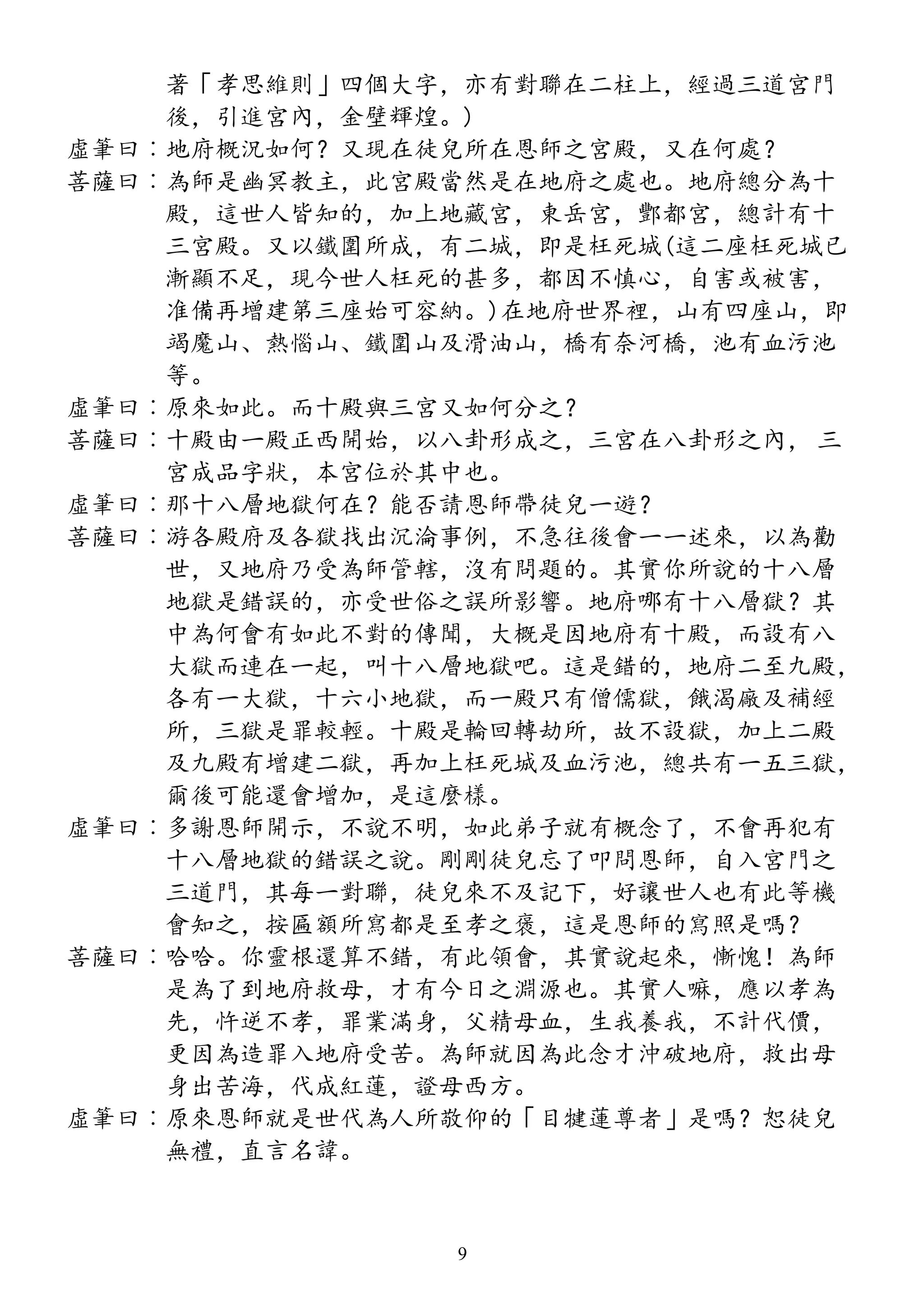 著「孝思維則」四個大字，亦有對聯在二柱上，經過三道宮門
後，引進宮內，金壁輝煌。)
虛筆曰︰地府概況如何？又現在徒兒所在恩師之宮殿，又在何處？
菩薩曰︰為師是幽冥教主，此宮殿當然是在地府之處也。地府總分為十
殿，這世人皆知的，加上地藏宮，東岳宮，酆都宮，總計有十
三宮殿。又以鐵圍所成，有二城，即是枉死城(這二座枉死城已
漸顯不足，現今世人枉死的甚多，都因不慎心，自害或被害，
准備再增建第三座始可容納。)在地府世界裡，山有四座山，即
竭魔山、熱惱山、鐵圍山及滑油山，橋有奈河橋，池有血污池
等。
虛筆曰︰原來如此。而十殿與三宮又如何分之？
菩薩曰︰十殿由一殿正西開始，以八卦形成之，三宮在八卦形之內， 三
宮成品字狀，本宮位於其中也。
虛筆曰︰那十八層地獄何在？能否請恩師帶徒兒一遊？
菩薩曰︰游各殿府及各獄找出沉淪事例，不急往後會一一述來，以為勸
世，又地府乃受為師管轄，沒有問題的。其實你所說的十八層
地獄是錯誤的，亦受世俗之誤所影響。地府哪有十八層獄？其
中為何會有如此不對的傳聞，大概是因地府有十殿，而設有八
大獄而連在一起，叫十八層地獄吧。這是錯的，地府二至九殿，
各有一大獄，十六小地獄，而一殿只有僧儒獄，餓渴廠及補經
所，三獄是罪較輕。十殿是輪回轉劫所，故不設獄，加上二殿
及九殿有增建二獄，再加上枉死城及血污池，總共有一五三獄，
爾後可能還會增加，是這麼樣。
虛筆曰︰多謝恩師開示，不說不明，如此弟子就有概念了，不會再犯有
十八層地獄的錯誤之說。剛剛徒兒忘了叩問恩師，自入宮門之
三道門，其每一對聯，徒兒來不及記下，好讓世人也有此等機
會知之，按匾額所寫都是至孝之褒，這是恩師的寫照是嗎？
菩薩曰︰哈哈。你靈根還算不錯，有此領會，其實說起來，慚愧！為師
是為了到地府救母，才有今日之淵源也。其實人嘛，應以孝為
先，忤逆不孝，罪業滿身，父精母血，生我養我，不計代價，
更因為造罪入地府受苦。為師就因為此念才沖破地府，救出母
身出苦海，代成紅蓮，證母西方。
虛筆曰︰原來恩師就是世代為人所敬仰的「目犍蓮尊者」是嗎？恕徒兒
無禮，直言名諱。
9
 