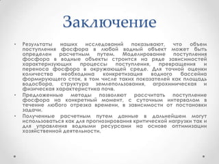 Заключение
• Результаты наших исследований показывают, что объем
поступления фосфора в любой водный объект может быть
определен расчетным путем. Моделирование поступления
фосфора в водные объекты строится на ряде зависимостей
характеризующих процессы поступления, превращения и
переноса фосфора в окружающей среде. Для точной оценки
количества необходима конкретизация водного бассейна
формирующего сток, в том числе таких показателей как площадь
водосбора, структура землепользования, агрохимическая и
физическая характеристика почв.
• Предложенные методы позволяют рассчитать поступление
фосфора на конкретный момент, с суточным интервалом в
течение любого отрезка времени, в зависимости от постановки
задачи.
• Полученные расчетным путем данные в дальнейшем могут
использоваться как для прогнозирования критической нагрузки так и
для управления водными ресурсами на основе оптимизации
хозяйственной деятельности.
 