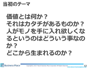 www.takumi-businessplace.co.jp
Copyright(C) 2013 Takumi Business Place Corporation All Rights Reserved.
当初のテーマ
12
価値とは何か？
それはカタチがあるものか？
人がモノを手に入れ欲しくな
るというのはどういう事なの
か？
どこから生まれるのか？
 