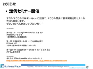 www.takumi-businessplace.co.jp
Copyright(C) 2013 Takumi Business Place Corporation All Rights Reserved.
お知らせ
• 定例セミナー開催
38
すくすくスクラムの林栄一さんとの競演で、スクラム開発に要求開発を取り入れる
方法も説明します。
ぜひ、皆さんも参加してくださいね（＾＾
＝＝＝＝
第一回 7月17日(水) 9:00 〜17:00 萩本 順三
次世代ITリーダ研修
（要求開発による意識改革）
第一回 8月2日(金) 9:00 〜17:00 萩本 順三
匠Think入門
（仕事力を高める要求開発シンキング）
第一回 9月6日(金) 9:00 〜17:00 林 栄一 / 萩本 順三
スクラム要求開発
＝＝＝＝
申し込み：匠BusinessPlaceホームページより
http://www.takumi-businessplace.co.jp/service/content-02.html
 