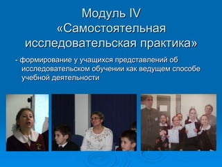 Модуль IV
«Самостоятельная
исследовательская практика»
- формирование у учащихся представлений об
исследовательском обучении как ведущем способе
учебной деятельности
 