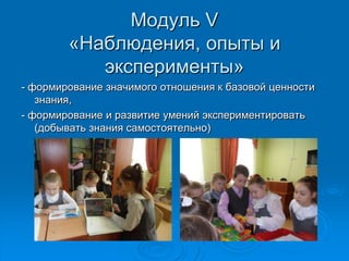 Модуль V
«Наблюдения, опыты и
эксперименты»
- формирование значимого отношения к базовой ценности
знания,
- формирование и развитие умений экспериментировать
(добывать знания самостоятельно)
 