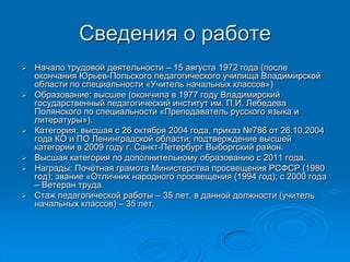 Сведения о работе
 Начало трудовой деятельности – 15 августа 1972 года (после
окончания Юрьев-Польского педагогического училища Владимирской
области по специальности «Учитель начальных классов»)
 Образование: высшее (окончила в 1977 году Владимирский
государственный педагогический институт им. П.И. Лебедева
Полянского по специальности «Преподаватель русского языка и
литературы»).
 Категория: высшая с 26 октября 2004 года, приказ №786 от 26.10.2004
года КО и ПО Ленинградской области; подтверждение высшей
категории в 2009 году г. Санкт-Петербург Выборгский район.
 Высшая категория по дополнительному образованию с 2011 года.
 Награды: Почѐтная грамота Министерства просвещения РСФСР (1980
год); звание «Отличник народного просвещения (1994 год); с 2000 года
– Ветеран труда.
 Стаж педагогической работы – 35 лет, в данной должности (учитель
начальных классов) – 35 лет.
 