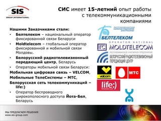 Нашими Заказчиками стали:
• Белтелеком – национальный оператор
фиксированной связи Беларуси
• Moldtelecom – глобальный оператор
фиксированной и мобильной связи
Молдовы.
• Белорусский радиотелевизионный
передающий центр, Беларусь
• Операторы мобильной связи Беларуси:
Мобильная цифровая связь – VELCOM,
Мобильные ТелеСистемы – МТС,
Белорусская сеть телекоммуникаций –
life:)
• Оператор беспроводного
широкополосного доступа Йота-Бел,
Беларусь
5
СИС имеет 15-летний опыт работы
с телекоммуникационными
компаниями
 