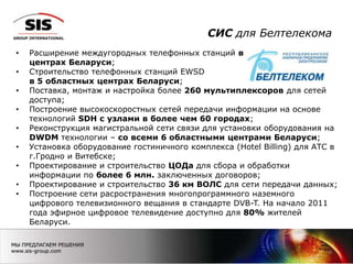 СИС для Белтелекома
6
• Расширение междугородных телефонных станций во всех 6 областных
центрах Беларуси;
• Строительство телефонных станций EWSD
в 5 областных центрах Беларуси;
• Поставка, монтаж и настройка более 260 мультиплексоров для сетей
доступа;
• Построение высокоскоростных сетей передачи информации на основе
технологий SDH с узлами в более чем 60 городах;
• Реконструкция магистральной сети связи для установки оборудования на
DWDM технологии – со всеми 6 областными центрами Беларуси;
• Установка оборудование гостиничного комплекса (Hotel Billing) для АТС в
г.Гродно и Витебске;
• Проектирование и строительство ЦОДа для сбора и обработки
информации по более 6 млн. заключенных договоров;
• Проектирование и строительство 36 км ВОЛС для сети передачи данных;
• Построение сети расространения многопрограммного наземного
цифрового телевизионного вещания в стандарте DVB-T. На начало 2011
года эфирное цифровое телевидение доступно для 80% жителей
Беларуси.
 