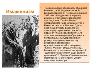 Имажинизм
• Поиски в сфере образности сближают
Есенина с А. Б. Мариенгофом, В. Г.
Шершеневичем, Р. Ивневым, в начале
1919 они объединяются в группу
имажинистов; Есенин становится
завсегдатаем "Стойла Пегаса"
литературного кафе имажинистов у
Никитских ворот в Москве. Однако
поэт лишь отчасти разделял их
платформу стремление очистить
форму от "пыли содержания". Его
эстетические интересы обращены к
патриархальному деревенскому
укладу, народному творчеству
духовной первооснове
художественного образа (трактат
"Ключи Марии", 1919). Уже в 1921
Есенин выступает в печати с критикой
"шутовского кривляния ради самого
кривляния" "собратьев"-имажинистов.
Постепенно из его лирики уходят
вычурные метафоры.
• Поиски в сфере образности сближают
Есенина с А. Б. Мариенгофом, В. Г.
Шершеневичем, Р. Ивневым, в начале
1919 они объединяются в группу
имажинистов; Есенин становится
завсегдатаем "Стойла Пегаса"
литературного кафе имажинистов у
Никитских ворот в Москве. Однако
поэт лишь отчасти разделял их
платформу стремление очистить
форму от "пыли содержания". Его
эстетические интересы обращены к
патриархальному деревенскому
укладу, народному творчеству
духовной первооснове
художественного образа (трактат
"Ключи Марии", 1919). Уже в 1921
Есенин выступает в печати с критикой
"шутовского кривляния ради самого
кривляния" "собратьев"-имажинистов.
Постепенно из его лирики уходят
вычурные метафоры.
 