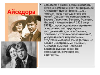 Айседора
• Событием в жизни Есенина явилась
встреча с американской танцовщицей
Айседорой Дункан (осень 1921),
которая через полгода стала его
женой. Совместное путешествие по
Европе (Германия, Бельгия, Франция,
Италия) и Америке (май 1922 август
1923), сопровождавшееся шумными
скандалами, эпатирующими
выходками Айседоры и Есенина,
обнажило их "взаимонепонимание",
усугублявшееся и буквальным
отсутствием общего языка (Есенин не
владел иностранными языками,
Айседора выучила несколько
десятков русских слов). По
возвращении в Россию они
расстались.
• Событием в жизни Есенина явилась
встреча с американской танцовщицей
Айседорой Дункан (осень 1921),
которая через полгода стала его
женой. Совместное путешествие по
Европе (Германия, Бельгия, Франция,
Италия) и Америке (май 1922 август
1923), сопровождавшееся шумными
скандалами, эпатирующими
выходками Айседоры и Есенина,
обнажило их "взаимонепонимание",
усугублявшееся и буквальным
отсутствием общего языка (Есенин не
владел иностранными языками,
Айседора выучила несколько
десятков русских слов). По
возвращении в Россию они
расстались.
 