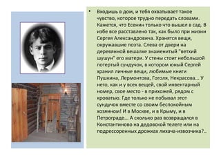 • Входишь в дом, и тебя охватывает такое
чувство, которое трудно передать словами.
Кажется, что Есенин только что вышел в сад. В
избе все расставлено так, как было при жизни
Сергея Александровича. Хранятся вещи,
окружавшие поэта. Слева от двери на
деревянной вешалке знаменитый "ветхий
шушун" его матери. У стены стоит небольшой
потертый сундучок, в котором юный Сергей
хранил личные вещи, любимые книги
Пушкина, Лермонтова, Гоголя, Некрасова... У
него, как и у всех вещей, свой инвентарный
номер, свое место - в прихожей, рядом с
кроватью. Где только не побывал этот
сундучок вместе со своим беспокойным
хозяином! И в Москве, и в Крыму, и в
Петрограде... А сколько раз возвращался в
Константиново на дедовской телеге или на
подрессоренных дрожках лихача-извозчика?..
 