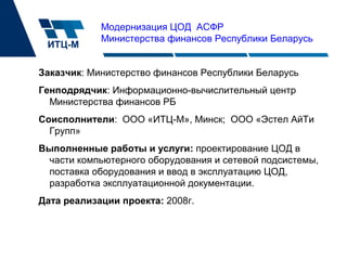 Модернизация ЦОД АСФР
Министерства финансов Республики Беларусь
Заказчик: Министерство финансов Республики Беларусь
Генподрядчик: Информационно-вычислительный центр
Министерства финансов РБ
Соисполнители: ООО «ИТЦ-М», Минск; ООО «Эстел АйТи
Групп»
Выполненные работы и услуги: проектирование ЦОД в
части компьютерного оборудования и сетевой подсистемы,
поставка оборудования и ввод в эксплуатацию ЦОД,
разработка эксплуатационной документации.
Дата реализации проекта: 2008г.
 