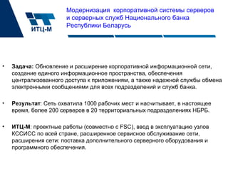 Модернизация корпоративной системы серверов
и серверных служб Национального банка
Республики Беларусь
• Задача: Обновление и расширение корпоративной информационной сети,
создание единого информационное пространства, обеспечения
централизованного доступа к приложениям, а также надежной службы обмена
электронными сообщениями для всех подразделений и служб банка.
• Результат: Сеть охватила 1000 рабочих мест и насчитывает, в настоящее
время, более 200 серверов в 20 территориальных подразделениях НБРБ.
• ИТЦ-М: проектные работы (совместно с FSC), ввод в эксплуатацию узлов
КССИСС по всей стране, расширенное сервисное обслуживание сети,
расширения сети: поставка дополнительного серверного оборудования и
программного обеспечения.
 