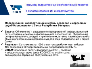 Модернизация корпоративной системы серверов и серверных
служб Национального банка Республики Беларусь
 Задача: Обновление и расширение корпоративной информационной
сети, создание единого информационное пространства, обеспечения
централизованного доступа к приложениям, а также надежной службы
обмена электронными сообщениями для всех подразделений и служб
банка.
 Результат: Сеть охватила 1000 клиентских рабочих мест и более
100 серверов в 20 территориальных подразделениях НБРБ.
 ИТЦ-М: проектные работы (совместно с FSC), поставка
и ввод в эксплуатацию узлов КССИСС по всей стране,
расширенное сервисное обслуживание сети.
Примеры ведомственных (корпоративных) проектов
в области создания ИТ инфраструктуры
 