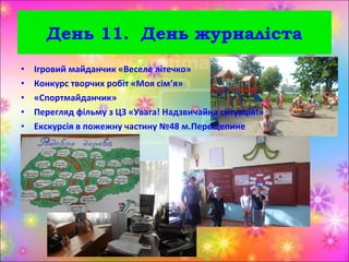 • Ігровий майданчик «Веселе літечко»
• Конкурс творчих робіт «Моя сім’я»
• «Спортмайданчик»
• Перегляд фільму з ЦЗ «Увага! Надзвичайна ситуація!»
• Екскурсія в пожежну частину №48 м.Перещепине
День 11. День журналіста
 
