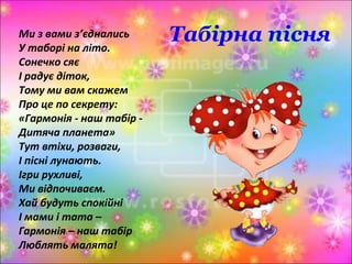 Табірна пісняМи з вами з’єднались
У таборі на літо.
Сонечко сяє
І радує діток,
Тому ми вам скажем
Про це по секрету:
«Гармонія - наш табір -
Дитяча планета»
Тут втіхи, розваги,
І пісні лунають.
Ігри рухливі,
Ми відпочиваєм.
Хай будуть спокійні
І мами і тата –
Гармонія – наш табір
Люблять малята!
 