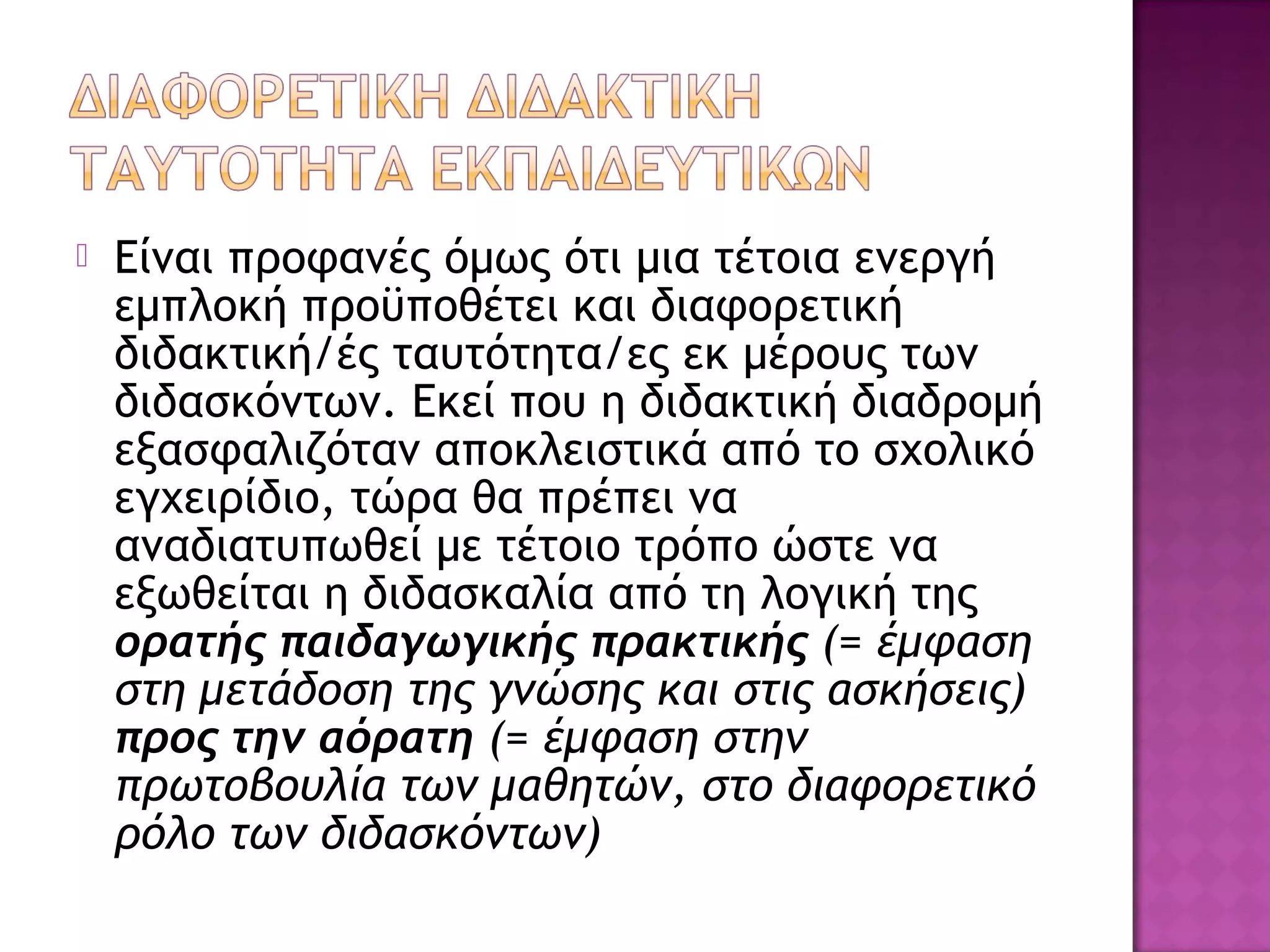  Είναι προφανές όμως ότι μια τέτοια ενεργή
εμπλοκή προϋποθέτει και διαφορετική
διδακτική/ές ταυτότητα/ες εκ μέρους των
διδασκόντων. Εκεί που η διδακτική διαδρομή
εξασφαλιζόταν αποκλειστικά από το σχολικό
εγχειρίδιο, τώρα θα πρέπει να
αναδιατυπωθεί με τέτοιο τρόπο ώστε να
εξωθείται η διδασκαλία από τη λογική της
ορατής παιδαγωγικής πρακτικής (= έμφαση
στη μετάδοση της γνώσης και στις ασκήσεις)
προς την αόρατη (= έμφαση στην
πρωτοβουλία των μαθητών, στο διαφορετικό
ρόλο των διδασκόντων)
 