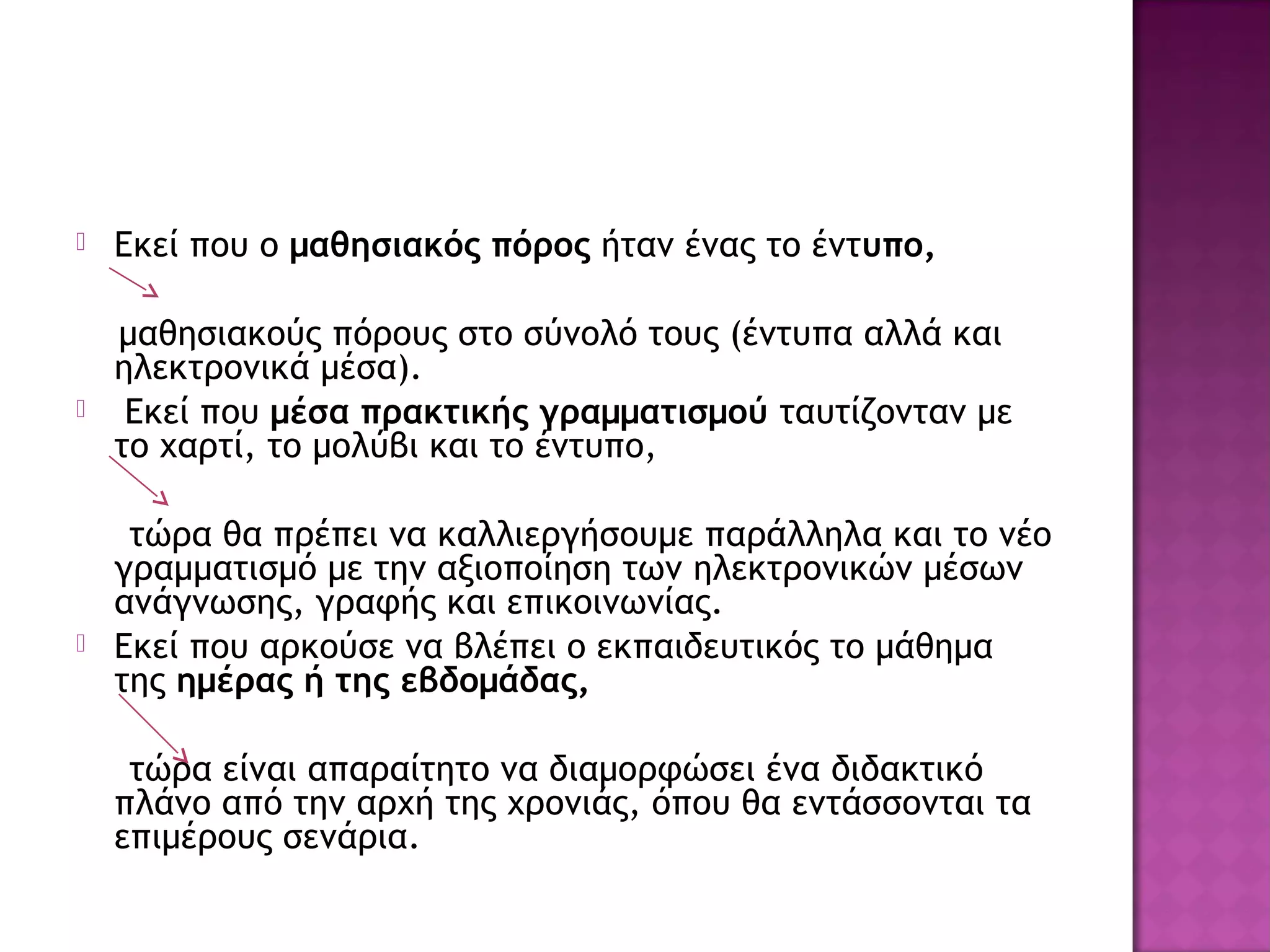  Εκεί που ο μαθησιακός πόρος ήταν ένας το έντυπο,
μαθησιακούς πόρους στο σύνολό τους (έντυπα αλλά και
ηλεκτρονικά μέσα).
 Εκεί που μέσα πρακτικής γραμματισμού ταυτίζονταν με
το χαρτί, το μολύβι και το έντυπο,
τώρα θα πρέπει να καλλιεργήσουμε παράλληλα και το νέο
γραμματισμό με την αξιοποίηση των ηλεκτρονικών μέσων
ανάγνωσης, γραφής και επικοινωνίας.
 Εκεί που αρκούσε να βλέπει ο εκπαιδευτικός το μάθημα
της ημέρας ή της εβδομάδας,
τώρα είναι απαραίτητο να διαμορφώσει ένα διδακτικό
πλάνο από την αρχή της χρονιάς, όπου θα εντάσσονται τα
επιμέρους σενάρια.
 
