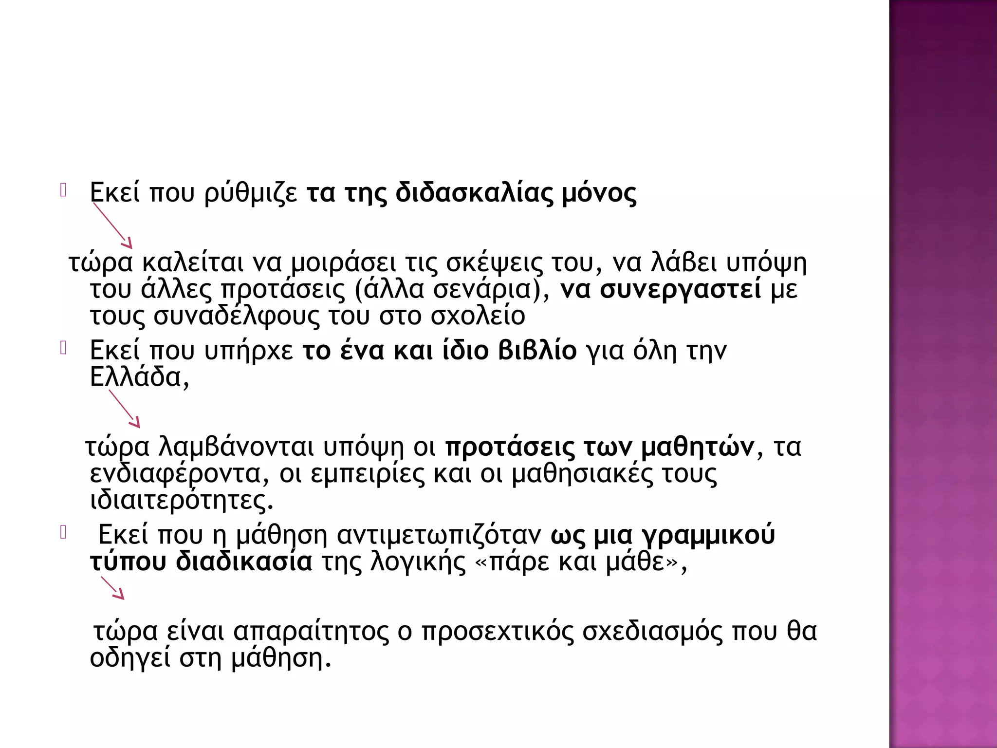  Εκεί που ρύθμιζε τα της διδασκαλίας μόνος
τώρα καλείται να μοιράσει τις σκέψεις του, να λάβει υπόψη
του άλλες προτάσεις (άλλα σενάρια), να συνεργαστεί με
τους συναδέλφους του στο σχολείο
 Εκεί που υπήρχε το ένα και ίδιο βιβλίο για όλη την
Ελλάδα,
τώρα λαμβάνονται υπόψη οι προτάσεις των μαθητών, τα
ενδιαφέροντα, οι εμπειρίες και οι μαθησιακές τους
ιδιαιτερότητες.
 Εκεί που η μάθηση αντιμετωπιζόταν ως μια γραμμικού
τύπου διαδικασία της λογικής «πάρε και μάθε»,
τώρα είναι απαραίτητος ο προσεχτικός σχεδιασμός που θα
οδηγεί στη μάθηση.
 
