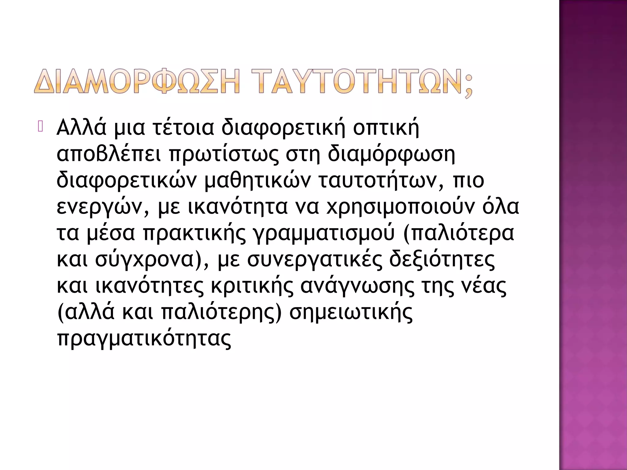  Αλλά μια τέτοια διαφορετική οπτική
αποβλέπει πρωτίστως στη διαμόρφωση
διαφορετικών μαθητικών ταυτοτήτων, πιο
ενεργών, με ικανότητα να χρησιμοποιούν όλα
τα μέσα πρακτικής γραμματισμού (παλιότερα
και σύγχρονα), με συνεργατικές δεξιότητες
και ικανότητες κριτικής ανάγνωσης της νέας
(αλλά και παλιότερης) σημειωτικής
πραγματικότητας
 