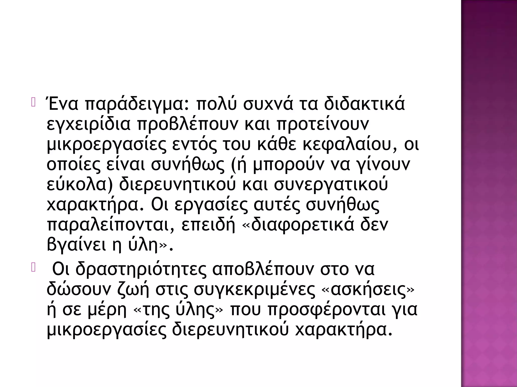  Ένα παράδειγμα: πολύ συχνά τα διδακτικά
εγχειρίδια προβλέπουν και προτείνουν
μικροεργασίες εντός του κάθε κεφαλαίου, οι
οποίες είναι συνήθως (ή μπορούν να γίνουν
εύκολα) διερευνητικού και συνεργατικού
χαρακτήρα. Οι εργασίες αυτές συνήθως
παραλείπονται, επειδή «διαφορετικά δεν
βγαίνει η ύλη».
 Οι δραστηριότητες αποβλέπουν στο να
δώσουν ζωή στις συγκεκριμένες «ασκήσεις»
ή σε μέρη «της ύλης» που προσφέρονται για
μικροεργασίες διερευνητικού χαρακτήρα.
 