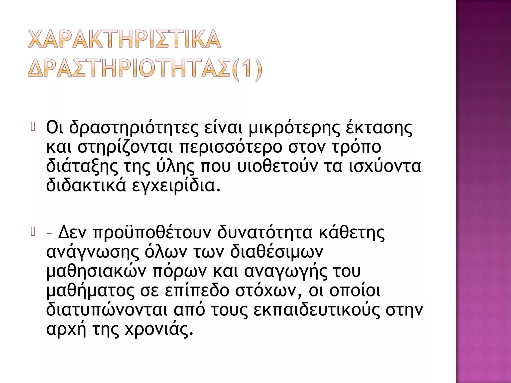  Οι δραστηριότητες είναι μικρότερης έκτασης
και στηρίζονται περισσότερο στον τρόπο
διάταξης της ύλης που υιοθετούν τα ισχύοντα
διδακτικά εγχειρίδια.
 – Δεν προϋποθέτουν δυνατότητα κάθετης
ανάγνωσης όλων των διαθέσιμων
μαθησιακών πόρων και αναγωγής του
μαθήματος σε επίπεδο στόχων, οι οποίοι
διατυπώνονται από τους εκπαιδευτικούς στην
αρχή της χρονιάς.
 