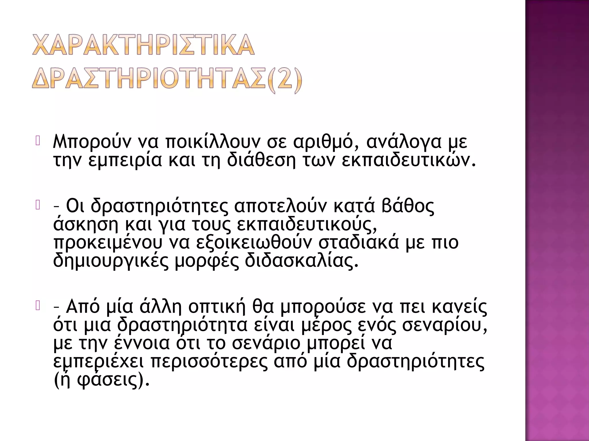  Μπορούν να ποικίλλουν σε αριθμό, ανάλογα με
την εμπειρία και τη διάθεση των εκπαιδευτικών.
 – Οι δραστηριότητες αποτελούν κατά βάθος
άσκηση και για τους εκπαιδευτικούς,
προκειμένου να εξοικειωθούν σταδιακά με πιο
δημιουργικές μορφές διδασκαλίας.
 – Από μία άλλη οπτική θα μπορούσε να πει κανείς
ότι μια δραστηριότητα είναι μέρος ενός σεναρίου,
με την έννοια ότι το σενάριο μπορεί να
εμπεριέχει περισσότερες από μία δραστηριότητες
(ή φάσεις).
 