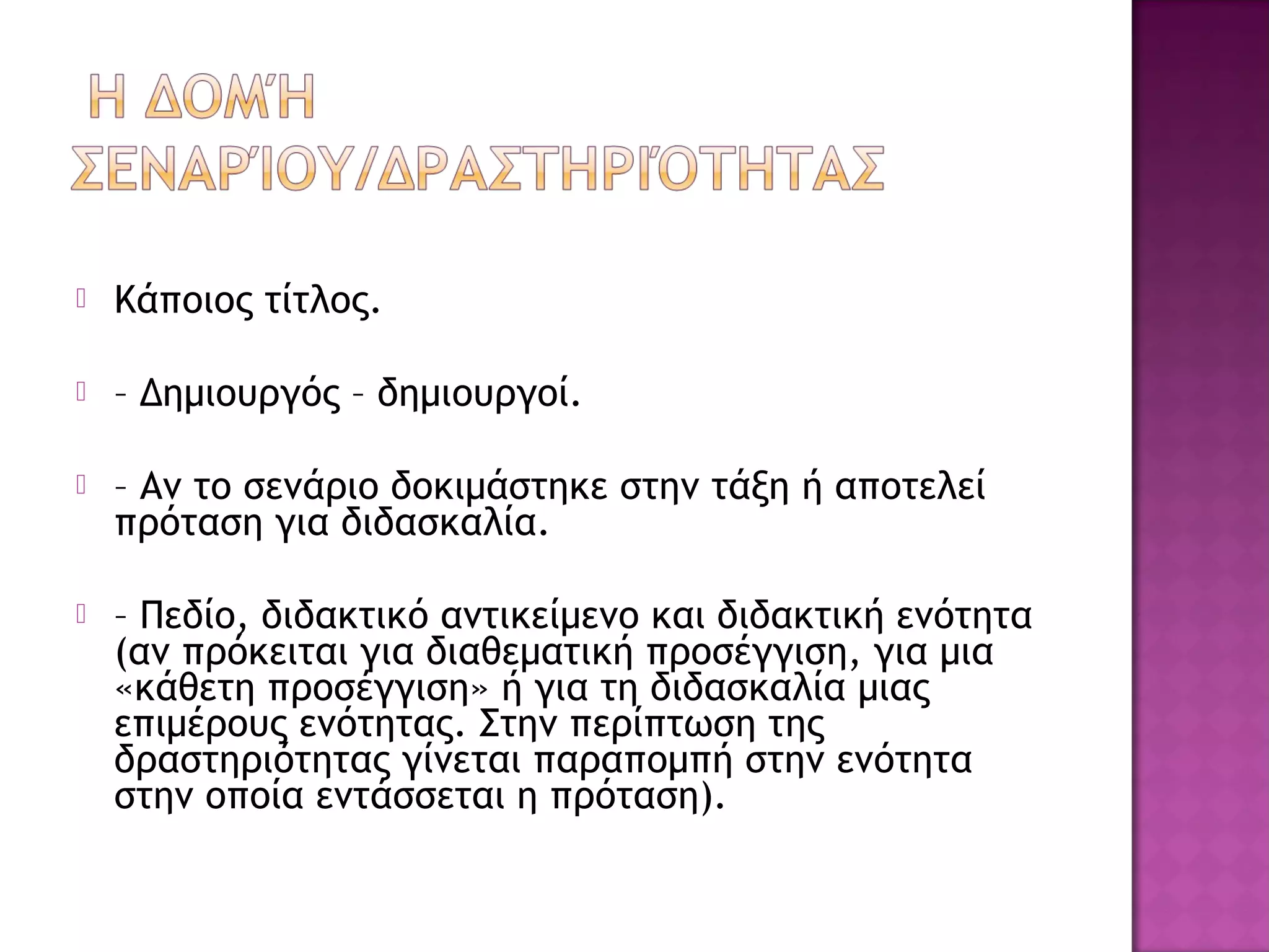  Κάποιος τίτλος.
 – Δημιουργός – δημιουργοί.
 – Αν το σενάριο δοκιμάστηκε στην τάξη ή αποτελεί
πρόταση για διδασκαλία.
 – Πεδίο, διδακτικό αντικείμενο και διδακτική ενότητα
(αν πρόκειται για διαθεματική προσέγγιση, για μια
«κάθετη προσέγγιση» ή για τη διδασκαλία μιας
επιμέρους ενότητας. Στην περίπτωση της
δραστηριότητας γίνεται παραπομπή στην ενότητα
στην οποία εντάσσεται η πρόταση).
 
