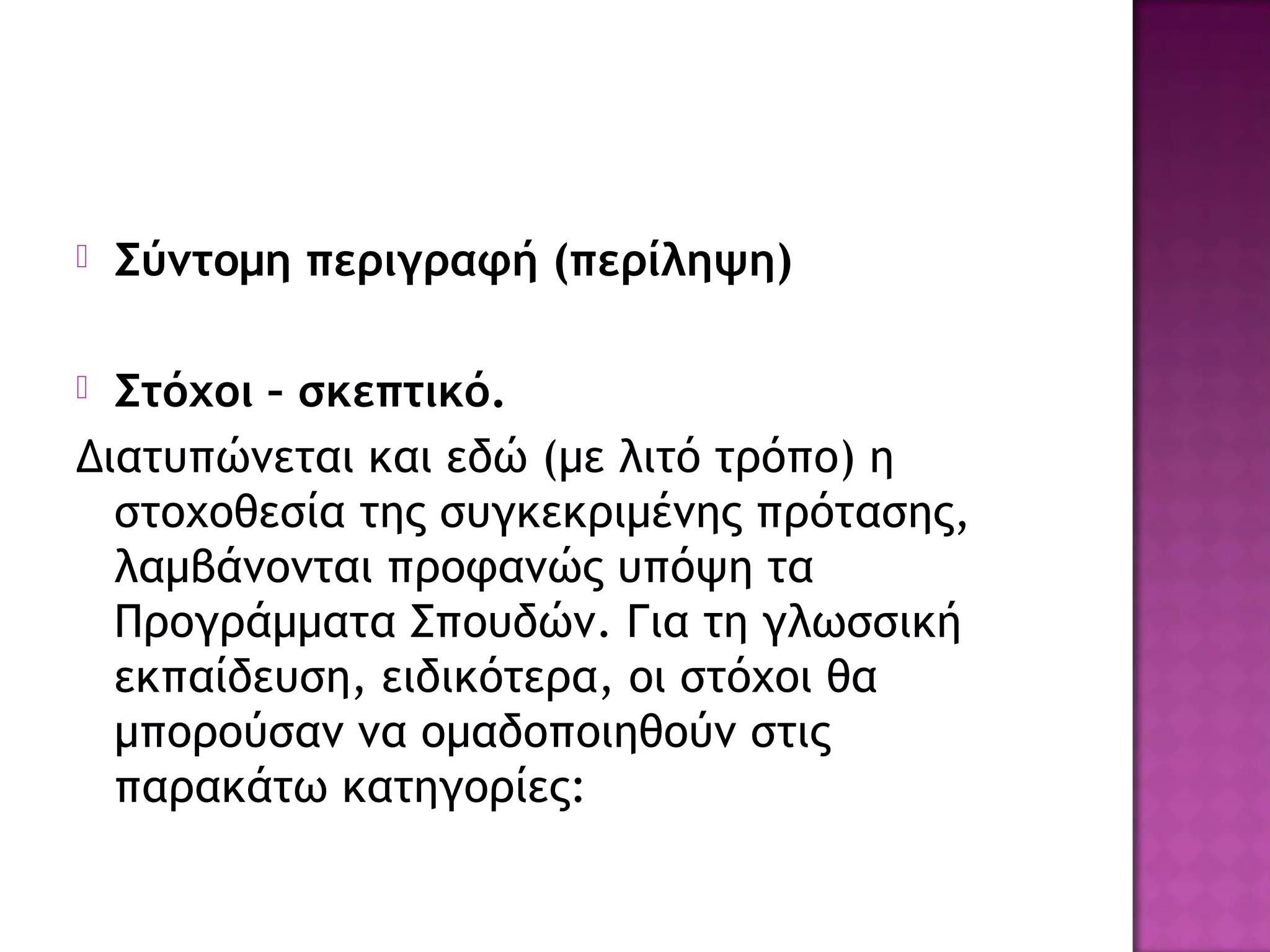  Σύντομη περιγραφή (περίληψη)
 Στόχοι – σκεπτικό.
Διατυπώνεται και εδώ (με λιτό τρόπο) η
στοχοθεσία της συγκεκριμένης πρότασης,
λαμβάνονται προφανώς υπόψη τα
Προγράμματα Σπουδών. Για τη γλωσσική
εκπαίδευση, ειδικότερα, οι στόχοι θα
μπορούσαν να ομαδοποιηθούν στις
παρακάτω κατηγορίες:
 