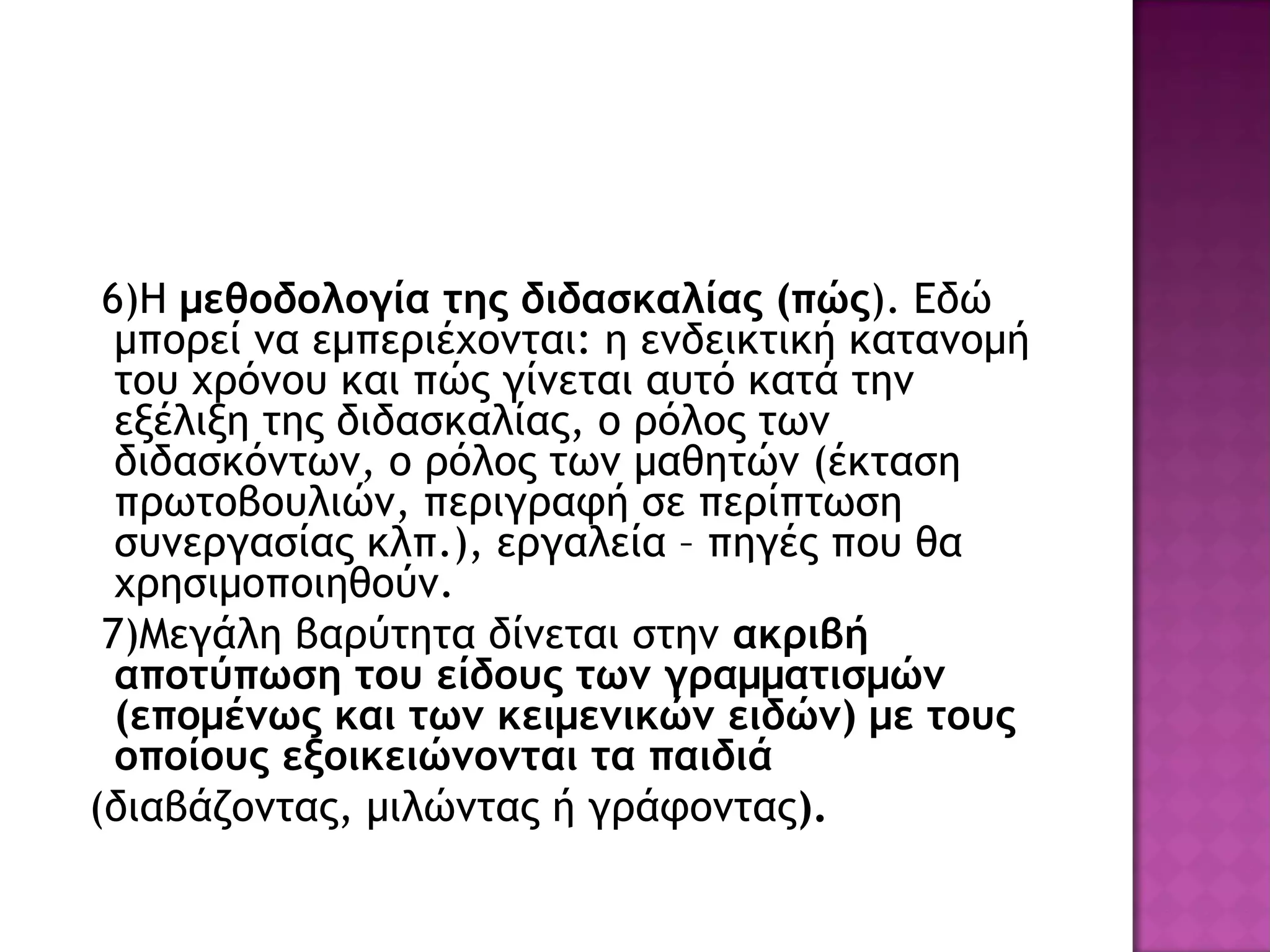 6)Η μεθοδολογία της διδασκαλίας (πώς). Εδώ
μπορεί να εμπεριέχονται: η ενδεικτική κατανομή
του χρόνου και πώς γίνεται αυτό κατά την
εξέλιξη της διδασκαλίας, ο ρόλος των
διδασκόντων, ο ρόλος των μαθητών (έκταση
πρωτοβουλιών, περιγραφή σε περίπτωση
συνεργασίας κλπ.), εργαλεία – πηγές που θα
χρησιμοποιηθούν.
7)Μεγάλη βαρύτητα δίνεται στην ακριβή
αποτύπωση του είδους των γραμματισμών
(επομένως και των κειμενικών ειδών) με τους
οποίους εξοικειώνονται τα παιδιά
(διαβάζοντας, μιλώντας ή γράφοντας).
 