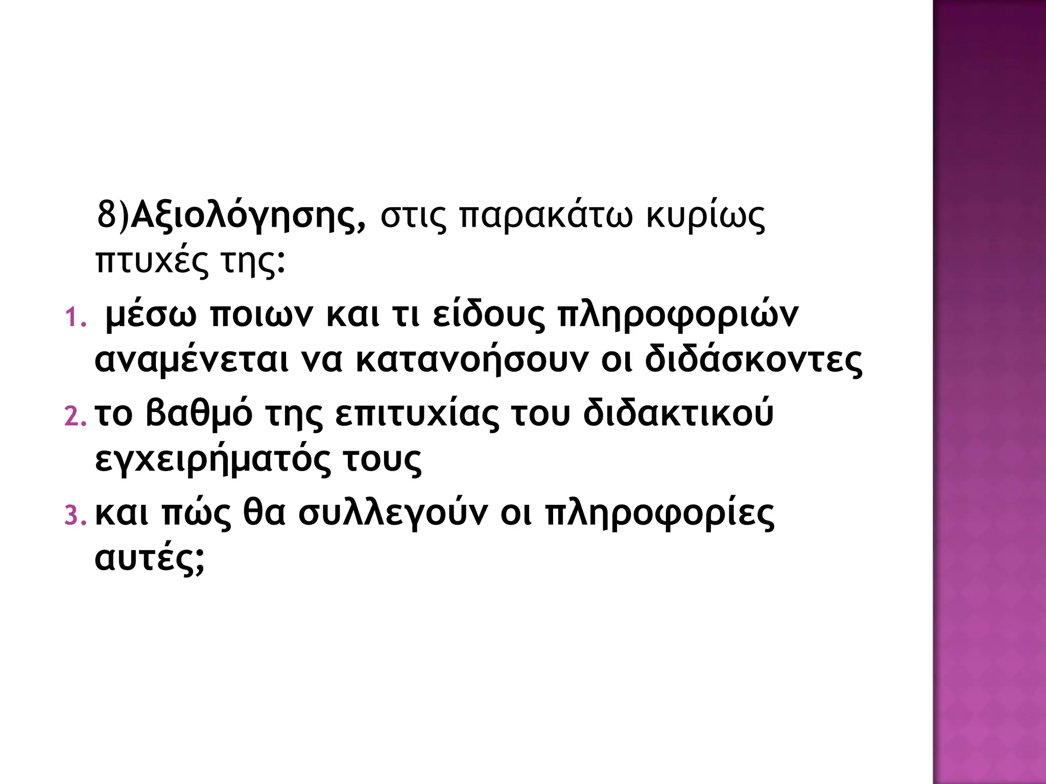 8)Αξιολόγησης, στις παρακάτω κυρίως
πτυχές της:
1. μέσω ποιων και τι είδους πληροφοριών
αναμένεται να κατανοήσουν οι διδάσκοντες
2. το βαθμό της επιτυχίας του διδακτικού
εγχειρήματός τους
3. και πώς θα συλλεγούν οι πληροφορίες
αυτές;
 
