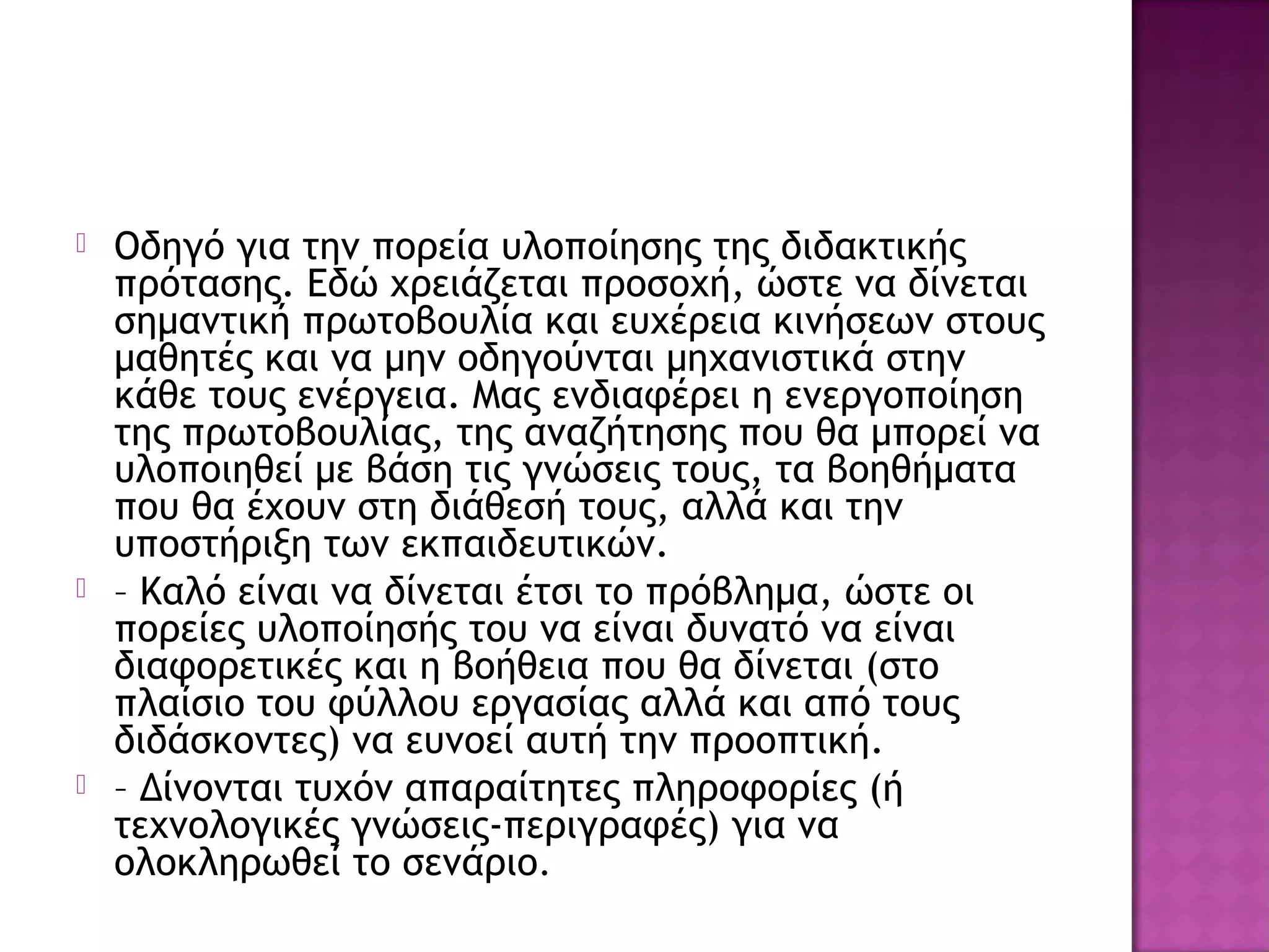  Οδηγό για την πορεία υλοποίησης της διδακτικής
πρότασης. Εδώ χρειάζεται προσοχή, ώστε να δίνεται
σημαντική πρωτοβουλία και ευχέρεια κινήσεων στους
μαθητές και να μην οδηγούνται μηχανιστικά στην
κάθε τους ενέργεια. Μας ενδιαφέρει η ενεργοποίηση
της πρωτοβουλίας, της αναζήτησης που θα μπορεί να
υλοποιηθεί με βάση τις γνώσεις τους, τα βοηθήματα
που θα έχουν στη διάθεσή τους, αλλά και την
υποστήριξη των εκπαιδευτικών.
 – Καλό είναι να δίνεται έτσι το πρόβλημα, ώστε οι
πορείες υλοποίησής του να είναι δυνατό να είναι
διαφορετικές και η βοήθεια που θα δίνεται (στο
πλαίσιο του φύλλου εργασίας αλλά και από τους
διδάσκοντες) να ευνοεί αυτή την προοπτική.
 – Δίνονται τυχόν απαραίτητες πληροφορίες (ή
τεχνολογικές γνώσεις-περιγραφές) για να
ολοκληρωθεί το σενάριο.
 