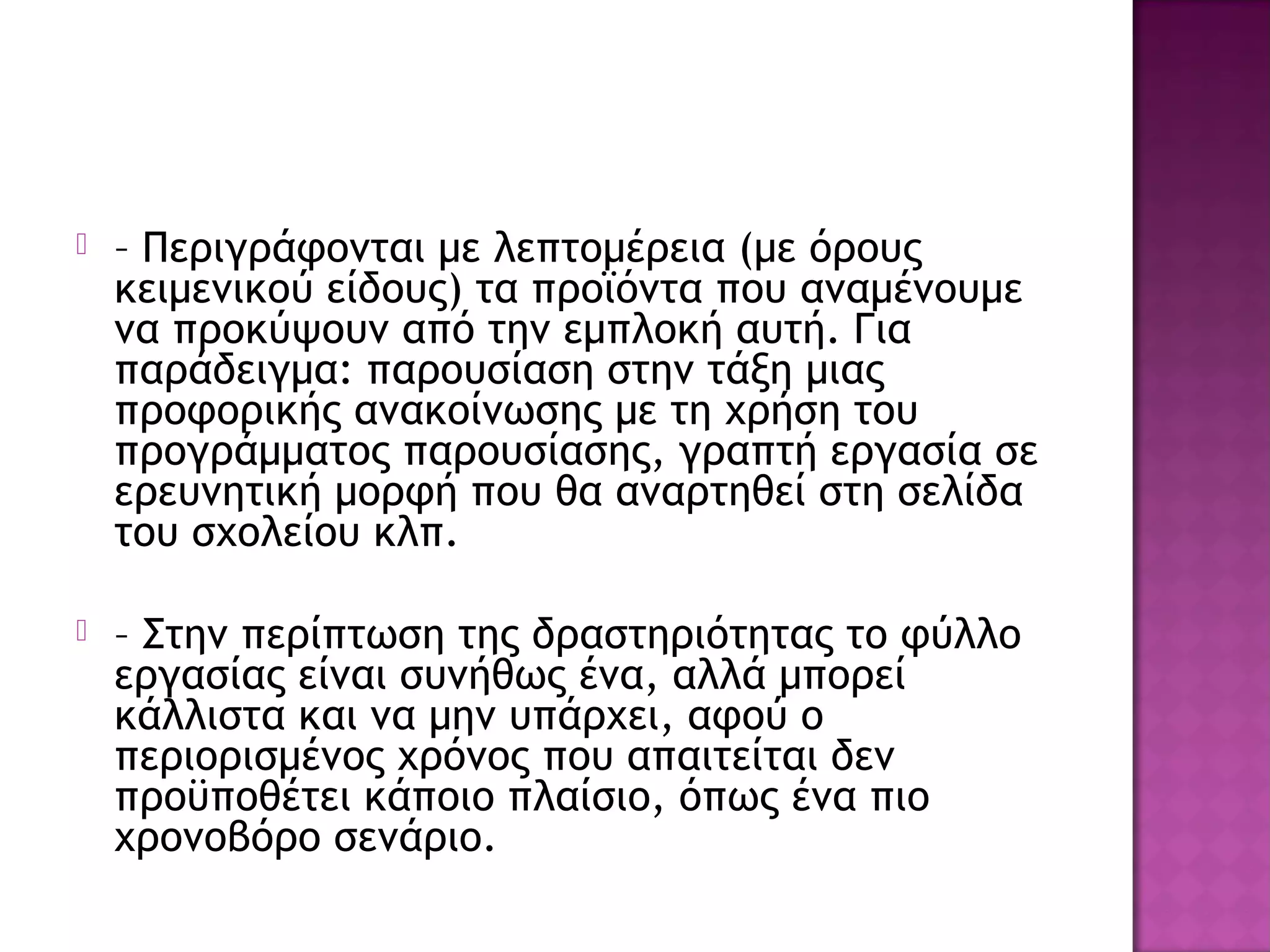  – Περιγράφονται με λεπτομέρεια (με όρους
κειμενικού είδους) τα προϊόντα που αναμένουμε
να προκύψουν από την εμπλοκή αυτή. Για
παράδειγμα: παρουσίαση στην τάξη μιας
προφορικής ανακοίνωσης με τη χρήση του
προγράμματος παρουσίασης, γραπτή εργασία σε
ερευνητική μορφή που θα αναρτηθεί στη σελίδα
του σχολείου κλπ.
 – Στην περίπτωση της δραστηριότητας το φύλλο
εργασίας είναι συνήθως ένα, αλλά μπορεί
κάλλιστα και να μην υπάρχει, αφού ο
περιορισμένος χρόνος που απαιτείται δεν
προϋποθέτει κάποιο πλαίσιο, όπως ένα πιο
χρονοβόρο σενάριο.
 