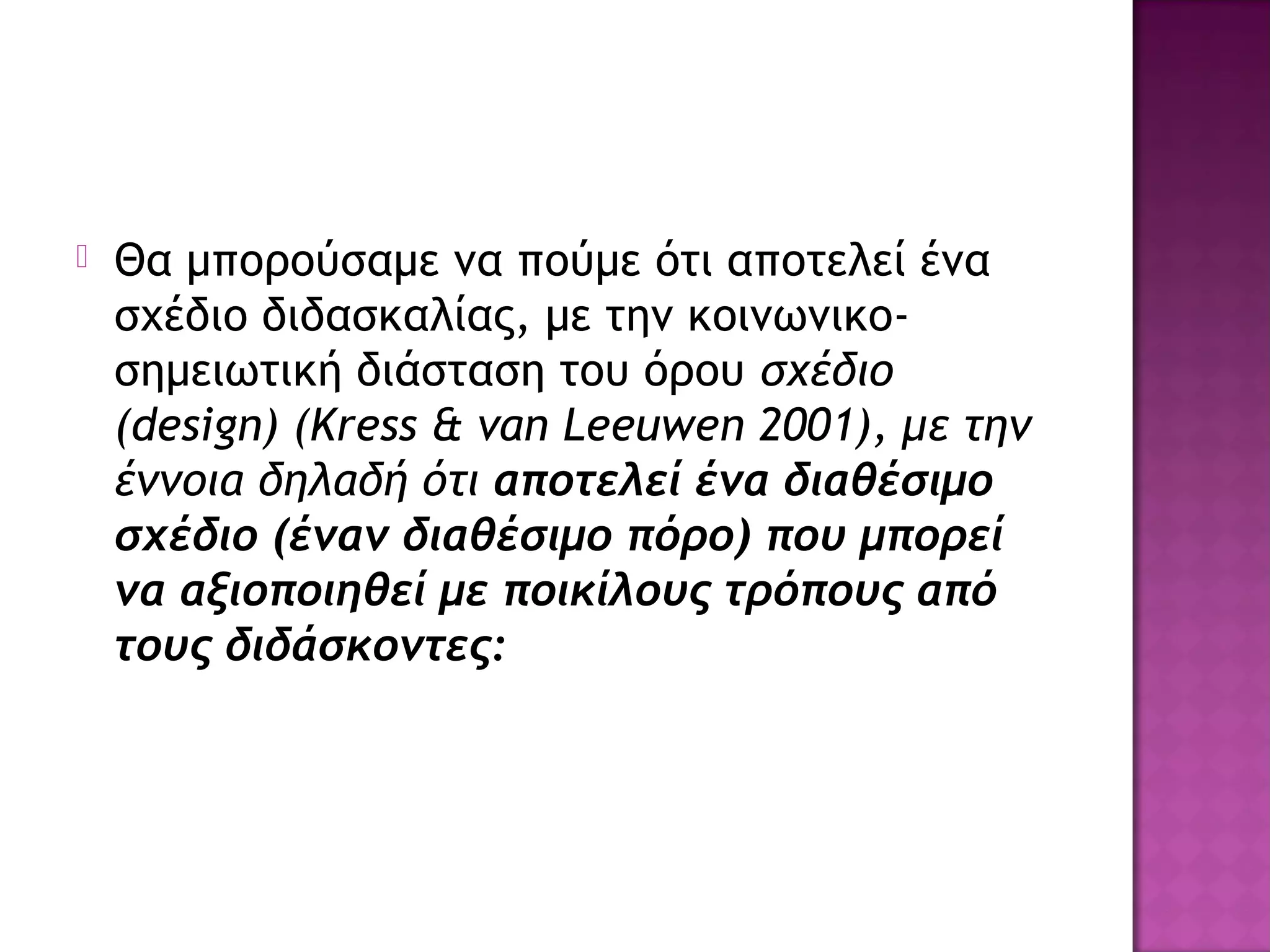  Θα μπορούσαμε να πούμε ότι αποτελεί ένα
σχέδιο διδασκαλίας, με την κοινωνικο-
σημειωτική διάσταση του όρου σχέδιο
(design) (Kress & van Leeuwen 2001), με την
έννοια δηλαδή ότι αποτελεί ένα διαθέσιμο
σχέδιο (έναν διαθέσιμο πόρο) που μπορεί
να αξιοποιηθεί με ποικίλους τρόπους από
τους διδάσκοντες:
 