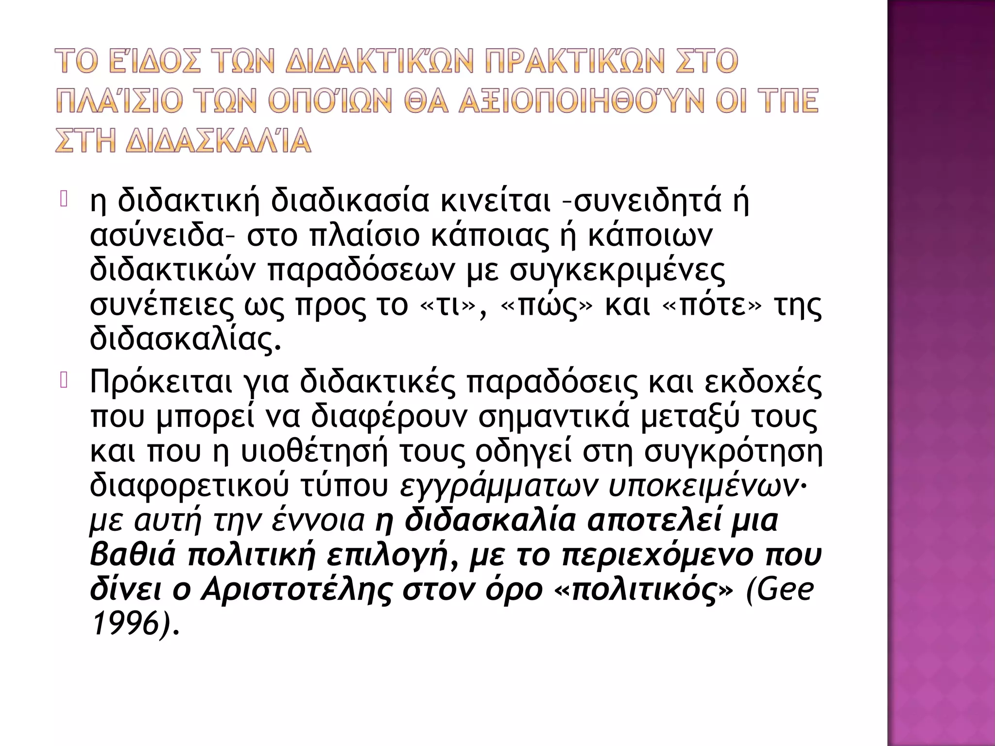  η διδακτική διαδικασία κινείται –συνειδητά ή
ασύνειδα– στο πλαίσιο κάποιας ή κάποιων
διδακτικών παραδόσεων με συγκεκριμένες
συνέπειες ως προς το «τι», «πώς» και «πότε» της
διδασκαλίας.
 Πρόκειται για διδακτικές παραδόσεις και εκδοχές
που μπορεί να διαφέρουν σημαντικά μεταξύ τους
και που η υιοθέτησή τους οδηγεί στη συγκρότηση
διαφορετικού τύπου εγγράμματων υποκειμένων∙
με αυτή την έννοια η διδασκαλία αποτελεί μια
βαθιά πολιτική επιλογή, με το περιεχόμενο που
δίνει ο Αριστοτέλης στον όρο «πολιτικός» (Gee
1996).
 