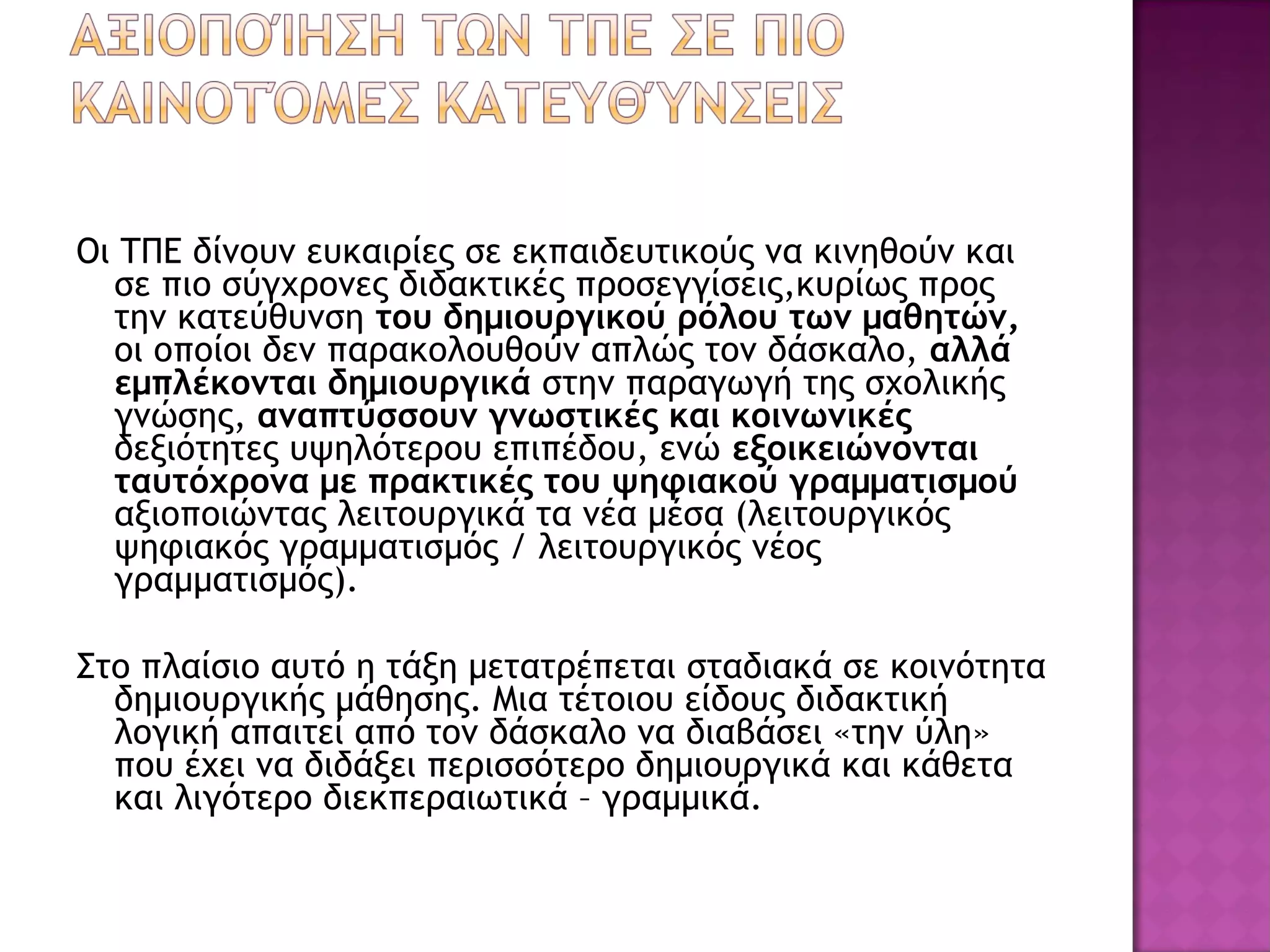 Οι ΤΠΕ δίνουν ευκαιρίες σε εκπαιδευτικούς να κινηθούν και
σε πιο σύγχρονες διδακτικές προσεγγίσεις,κυρίως προς
την κατεύθυνση του δημιουργικού ρόλου των μαθητών,
οι οποίοι δεν παρακολουθούν απλώς τον δάσκαλο, αλλά
εμπλέκονται δημιουργικά στην παραγωγή της σχολικής
γνώσης, αναπτύσσουν γνωστικές και κοινωνικές
δεξιότητες υψηλότερου επιπέδου, ενώ εξοικειώνονται
ταυτόχρονα με πρακτικές του ψηφιακού γραμματισμού
αξιοποιώντας λειτουργικά τα νέα μέσα (λειτουργικός
ψηφιακός γραμματισμός / λειτουργικός νέος
γραμματισμός).
Στο πλαίσιο αυτό η τάξη μετατρέπεται σταδιακά σε κοινότητα
δημιουργικής μάθησης. Μια τέτοιου είδους διδακτική
λογική απαιτεί από τον δάσκαλο να διαβάσει «την ύλη»
που έχει να διδάξει περισσότερο δημιουργικά και κάθετα
και λιγότερο διεκπεραιωτικά – γραμμικά.
 