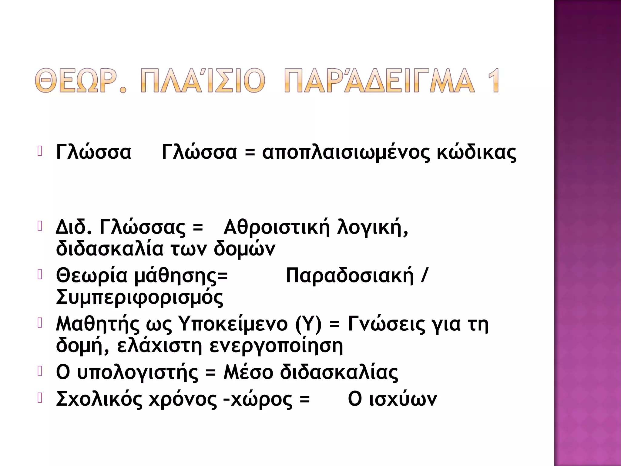  Γλώσσα Γλώσσα = αποπλαισιωμένος κώδικας
 Διδ. Γλώσσας = Αθροιστική λογική,
διδασκαλία των δομών
 Θεωρία μάθησης= Παραδοσιακή /
Συμπεριφορισμός
 Μαθητής ως Υποκείμενο (Υ) = Γνώσεις για τη
δομή, ελάχιστη ενεργοποίηση
 Ο υπολογιστής = Μέσο διδασκαλίας
 Σχολικός χρόνος –χώρος = Ο ισχύων
 