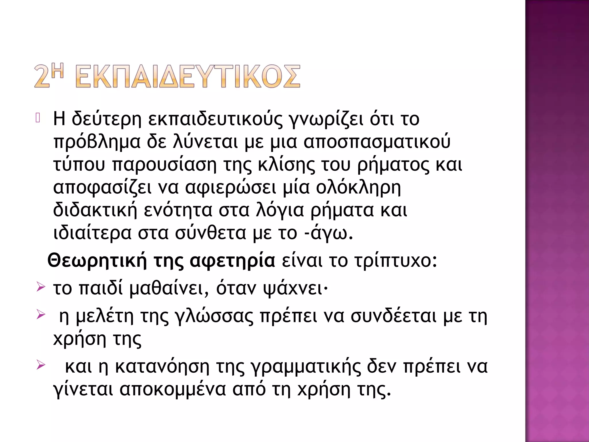  Η δεύτερη εκπαιδευτικούς γνωρίζει ότι το
πρόβλημα δε λύνεται με μια αποσπασματικού
τύπου παρουσίαση της κλίσης του ρήματος και
αποφασίζει να αφιερώσει μία ολόκληρη
διδακτική ενότητα στα λόγια ρήματα και
ιδιαίτερα στα σύνθετα με το -άγω.
Θεωρητική της αφετηρία είναι το τρίπτυχο:
 το παιδί μαθαίνει, όταν ψάχνει·
 η μελέτη της γλώσσας πρέπει να συνδέεται με τη
χρήση της
 και η κατανόηση της γραμματικής δεν πρέπει να
γίνεται αποκομμένα από τη χρήση της.
 