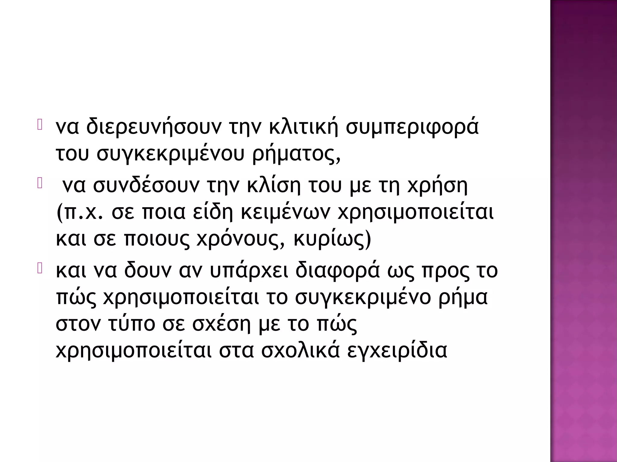  να διερευνήσουν την κλιτική συμπεριφορά
του συγκεκριμένου ρήματος,
 να συνδέσουν την κλίση του με τη χρήση
(π.χ. σε ποια είδη κειμένων χρησιμοποιείται
και σε ποιους χρόνους, κυρίως)
 και να δουν αν υπάρχει διαφορά ως προς το
πώς χρησιμοποιείται το συγκεκριμένο ρήμα
στον τύπο σε σχέση με το πώς
χρησιμοποιείται στα σχολικά εγχειρίδια
 