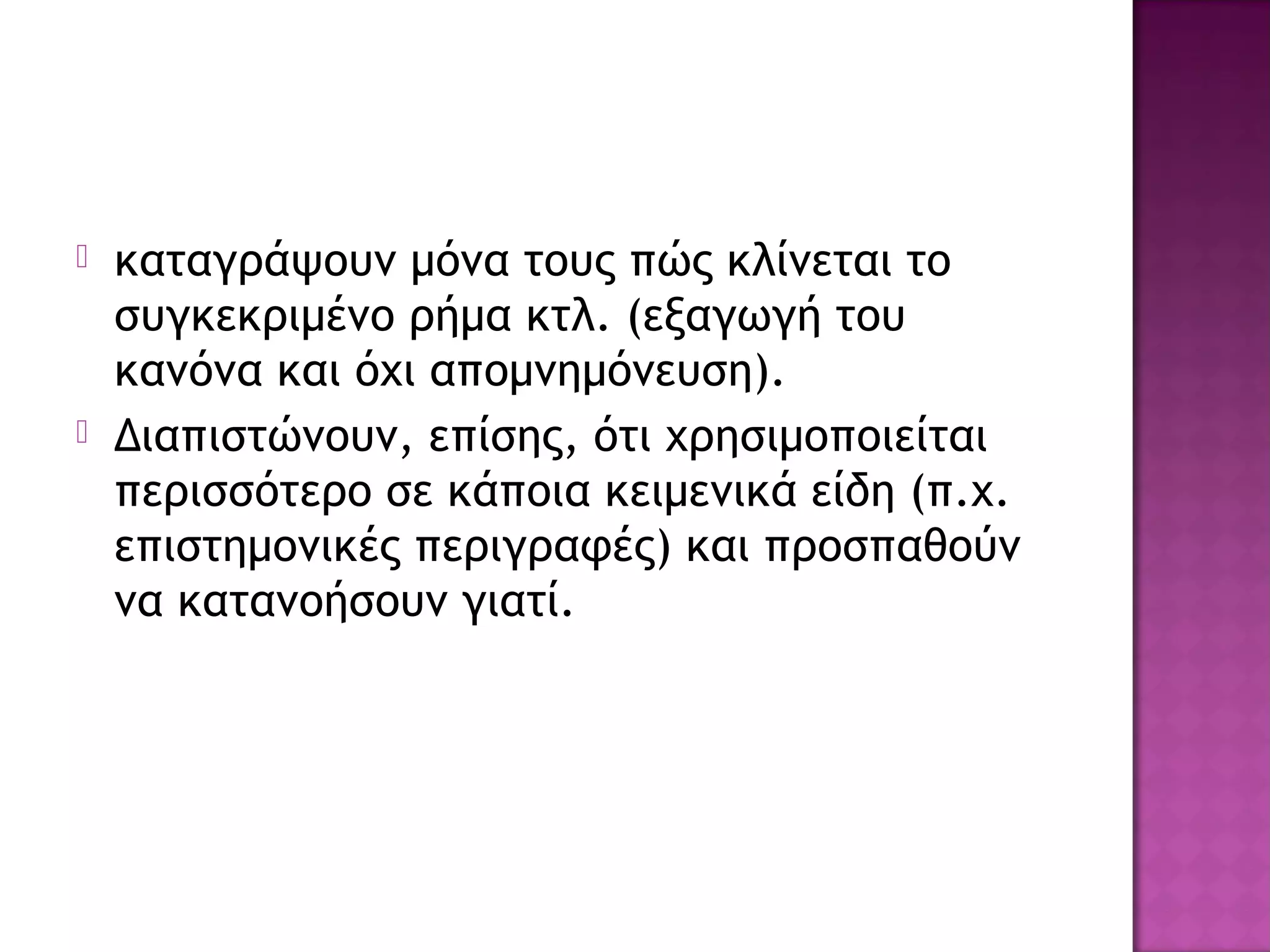  καταγράψουν μόνα τους πώς κλίνεται το
συγκεκριμένο ρήμα κτλ. (εξαγωγή του
κανόνα και όχι απομνημόνευση).
 Διαπιστώνουν, επίσης, ότι χρησιμοποιείται
περισσότερο σε κάποια κειμενικά είδη (π.χ.
επιστημονικές περιγραφές) και προσπαθούν
να κατανοήσουν γιατί.
 