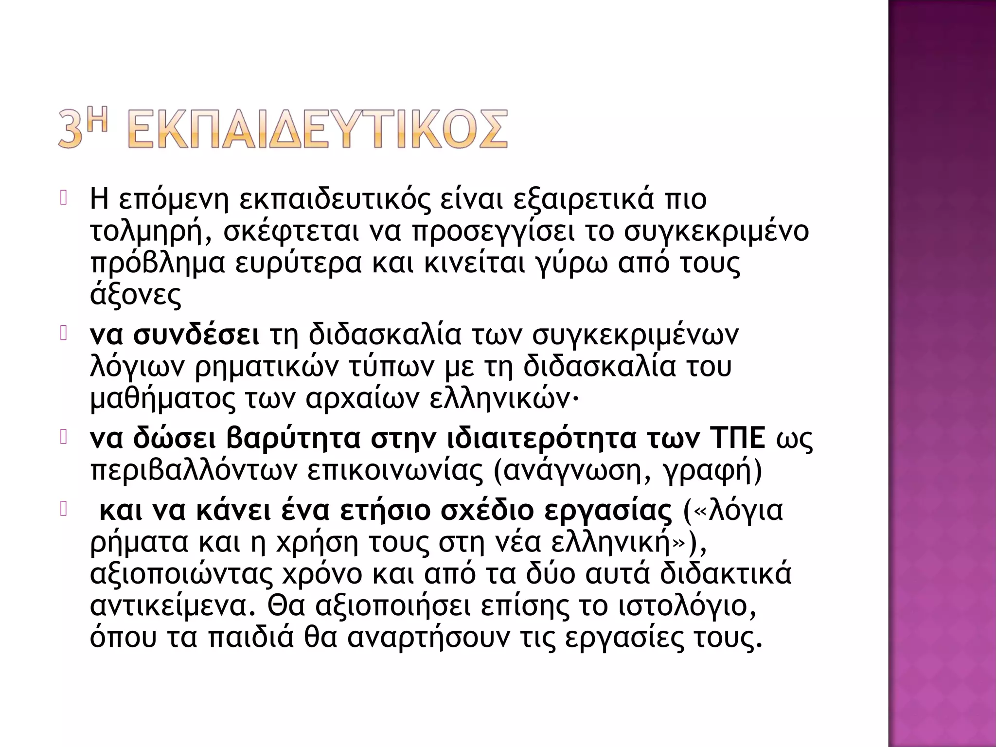 Η επόμενη εκπαιδευτικός είναι εξαιρετικά πιο
τολμηρή, σκέφτεται να προσεγγίσει το συγκεκριμένο
πρόβλημα ευρύτερα και κινείται γύρω από τους
άξονες
 να συνδέσει τη διδασκαλία των συγκεκριμένων
λόγιων ρηματικών τύπων με τη διδασκαλία του
μαθήματος των αρχαίων ελληνικών·
 να δώσει βαρύτητα στην ιδιαιτερότητα των ΤΠΕ ως
περιβαλλόντων επικοινωνίας (ανάγνωση, γραφή)
 και να κάνει ένα ετήσιο σχέδιο εργασίας («λόγια
ρήματα και η χρήση τους στη νέα ελληνική»),
αξιοποιώντας χρόνο και από τα δύο αυτά διδακτικά
αντικείμενα. Θα αξιοποιήσει επίσης το ιστολόγιο,
όπου τα παιδιά θα αναρτήσουν τις εργασίες τους.
 