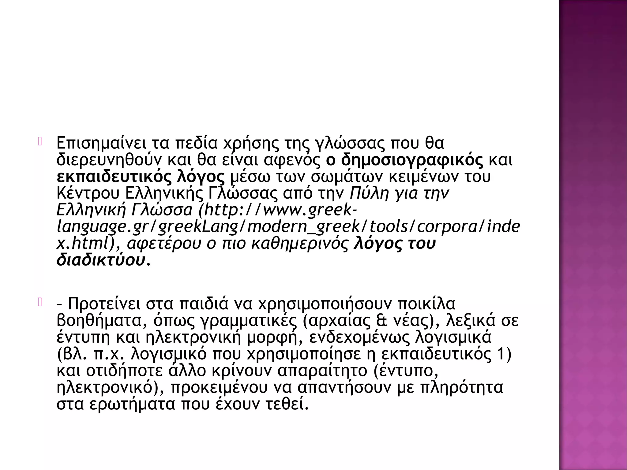  Επισημαίνει τα πεδία χρήσης της γλώσσας που θα
διερευνηθούν και θα είναι αφενός ο δημοσιογραφικός και
εκπαιδευτικός λόγος μέσω των σωμάτων κειμένων του
Κέντρου Ελληνικής Γλώσσας από την Πύλη για την
Ελληνική Γλώσσα (http://www.greek-
language.gr/greekLang/modern_greek/tools/corpora/inde
x.html), αφετέρου ο πιο καθημερινός λόγος του
διαδικτύου.
 – Προτείνει στα παιδιά να χρησιμοποιήσουν ποικίλα
βοηθήματα, όπως γραμματικές (αρχαίας & νέας), λεξικά σε
έντυπη και ηλεκτρονική μορφή, ενδεχομένως λογισμικά
(βλ. π.χ. λογισμικό που χρησιμοποίησε η εκπαιδευτικός 1)
και οτιδήποτε άλλο κρίνουν απαραίτητο (έντυπο,
ηλεκτρονικό), προκειμένου να απαντήσουν με πληρότητα
στα ερωτήματα που έχουν τεθεί.
 