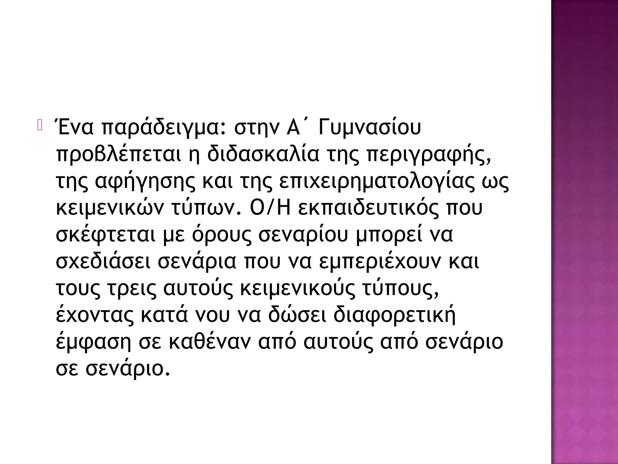  Ένα παράδειγμα: στην Α΄ Γυμνασίου
προβλέπεται η διδασκαλία της περιγραφής,
της αφήγησης και της επιχειρηματολογίας ως
κειμενικών τύπων. Ο/Η εκπαιδευτικός που
σκέφτεται με όρους σεναρίου μπορεί να
σχεδιάσει σενάρια που να εμπεριέχουν και
τους τρεις αυτούς κειμενικούς τύπους,
έχοντας κατά νου να δώσει διαφορετική
έμφαση σε καθέναν από αυτούς από σενάριο
σε σενάριο.
 