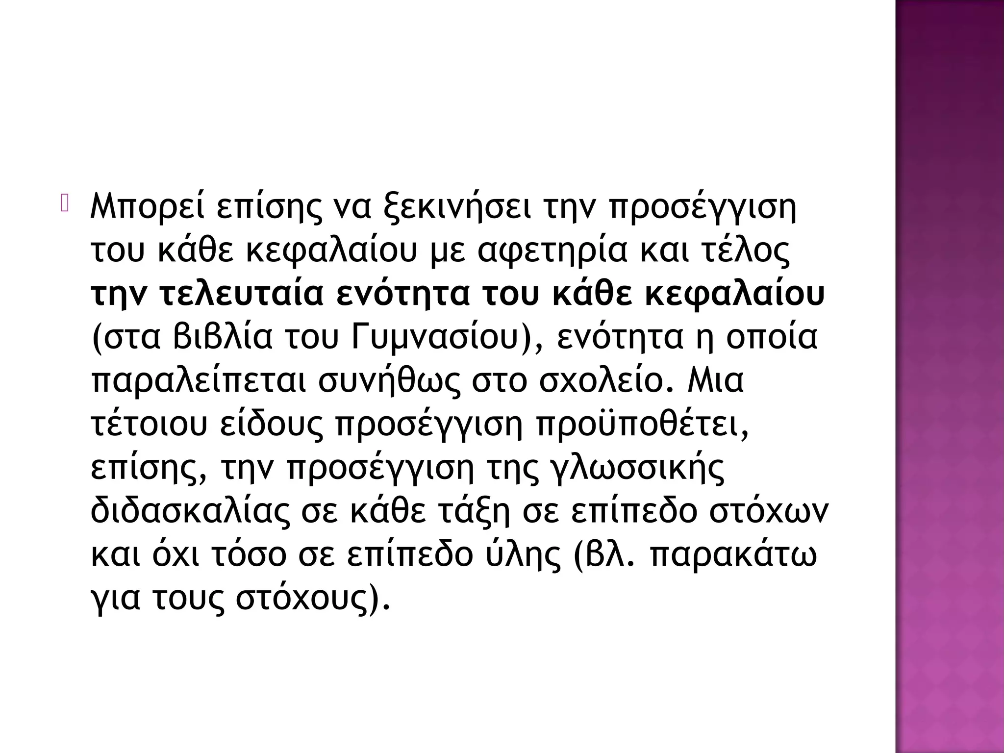  Μπορεί επίσης να ξεκινήσει την προσέγγιση
του κάθε κεφαλαίου με αφετηρία και τέλος
την τελευταία ενότητα του κάθε κεφαλαίου
(στα βιβλία του Γυμνασίου), ενότητα η οποία
παραλείπεται συνήθως στο σχολείο. Μια
τέτοιου είδους προσέγγιση προϋποθέτει,
επίσης, την προσέγγιση της γλωσσικής
διδασκαλίας σε κάθε τάξη σε επίπεδο στόχων
και όχι τόσο σε επίπεδο ύλης (βλ. παρακάτω
για τους στόχους).
 