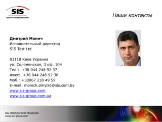 Наши контакты
Дмитрий Монич
Исполнительный директор
SIS Test Ltd
03110 Киев Украина
ул. Соломенская, 3 оф. 104
Тел.: +38 044 248 92 37
Факс: +38 044 248 92 38
Моб.: +38067 230 49 59
E-mail: monich.dmytro@sis.com.by
www.sis-group.com
www.sis-group.com.ua
14
 