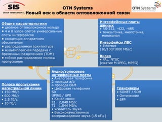 OTN Systems
Новый век в области оптоволоконной связи
Общие характеристики
• двойное оптоволоконное кольцо
• 4 и 8 узлов слотов универсальные
слоты интерфейсов
• концепция аппаратного
обеспечения
• распределенная архитектура
• мультиплексная передача с
Временным разделением (TDM)
• гибкое распределение полосы
пропускания
Полоса пропускания
магистральной линии
• 150 Мб/с
• 600 Мб/с
• 2.5 Гб/с
• 10 Гб/с
Трансиверы
• SONET / SDH
• Оптические
• SFP
Интерфейсные платы
данных
• RS-232, -422, -485
• точка-точка, многоточка,
моноканал
Интерфейсы ЛВС
• Ethernet
(10/100/1000 Мб/с)
Видео
• PAL, NTSC
(сжатие M-JPEG, MPEG)
Аудио/голосовые
интерфейсные платы
• Аналоговая телефония
2 провода a/b
4 провода E&M
• Цифровая телефония
S0
UP0/E / UP0
• Канал связи
E1 2,048 Мб/с
T1 1,544 Мб/с
• Усилитель звука
• Высококачественное
воспроизведение звука (15 кГц )
 