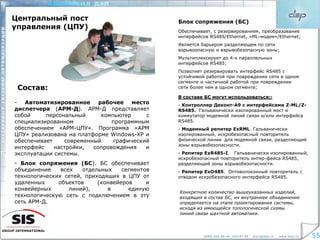 КОМПАНИЯ ДЭП www.dep.ru
5555
Центральный пост
управления (ЦПУ)
- Автоматизированное рабочее место
диспетчера (АРМ-Д). АРМ-Д представляет
собой персональный компьютер с
специализированном программным
обеспечением «АРМ-ЦПУ». Программа «АРМ
ЦПУ» реализована на платформе Windows-XP и
обеспечивает современный графический
интерфейс настройки, сопровождения и
эксплуатации системы.
- Блок сопряжения (БС). БС обеспечивает
объединение всех отдельных сегментов
технологических сетей, приходящих в ЦПУ от
удаленных объектов (конвейеров и
конвейерных линий), в единую
технологическую сеть с подключением в эту
сеть АРМ-Д.
Состав:
Блок сопряжения (БС)
Обеспечивает, с резервированием, преобразование
интерфейсов RS485/Ethernet, «ML-модем»/Ethernet;
Является барьером разделяющем по сети
взрывоопасную и взрывобезопасную зоны;
Мультиплексирует до 4-х параллельных
интерфейсов RS485;
Позволяет резервировать интерфейс RS485 с
устойчивой работой при повреждении сети в одном
сегменте и частичной работой при повреждении
сети более чем в одном сегменте;
В составе БС могут использоваться::
- Контроллер Деконт-А9 с интерфейсами Z-ML/Z-
RS485. Гальванически изолированный мост и
коммутатор модемной линий связи и/или интерфейса
RS485.
- Модемный репитер ExRML. Гальванически
изолированный, искробезопасный повторитель
физической линии для модемной связи, разделяющий
зоны взрывобезопасности.
- Репитер ExR485-I. Гальванически изолированный,
искробезопасный повторитель интер-фейса RS485,
разделяющий зоны взрывобезопасности.
- Репитер ExО485. Оптоволоконный повторитель с
отводом искробезопасного интерфейса RS485.
Конкретное количество вышеуказанных изделий,
входящих в состав БС, их внутреннее объединение
определяется на этапе проектирования системы,
исходя из имеющейся топологической схемы
линий связи шахтной автоматики.
 